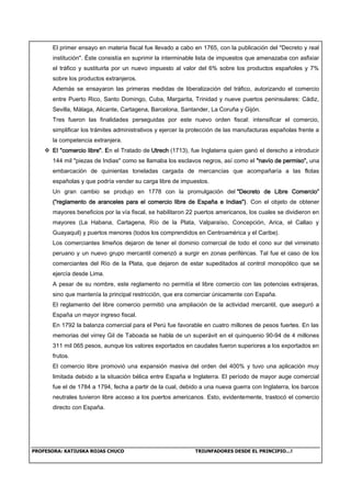 PROFESORA: KATIUSKA ROJAS CHUCO TRIUNFADORES DESDE EL PRINCIPIO…!
El primer ensayo en materia fiscal fue llevado a cabo en 1765, con la publicación del "Decreto y real
institución". Éste consistía en suprimir la interminable lista de impuestos que amenazaba con asfixiar
el tráfico y sustituirla por un nuevo impuesto al valor del 6% sobre los productos españoles y 7%
sobre los productos extranjeros.
Además se ensayaron las primeras medidas de liberalización del tráfico, autorizando el comercio
entre Puerto Rico, Santo Domingo, Cuba, Margarita, Trinidad y nueve puertos peninsulares: Cádiz,
Sevilla, Málaga, Alicante, Cartagena, Barcelona, Santander, La Coruña y Gijón.
Tres fueron las finalidades perseguidas por este nuevo orden fiscal: intensificar el comercio,
simplificar los trámites administrativos y ejercer la protección de las manufacturas españolas frente a
la competencia extranjera.
 El "comercio libre". En el Tratado de Utrech (1713), fue Inglaterra quien ganó el derecho a introducir
144 mil "piezas de Indias" como se llamaba los esclavos negros, así como el "navío de permiso”, una
embarcación de quinientas toneladas cargada de mercancías que acompañaría a las flotas
españolas y que podría vender su carga libre de impuestos.
Un gran cambio se produjo en 1778 con la promulgación del "Decreto de Libre Comercio”
(“reglamento de aranceles para el comercio libre de España e Indias"). Con el objeto de obtener
mayores beneficios por la vía fiscal, se habilitaron 22 puertos americanos, los cuales se dividieron en
mayores (La Habana, Cartagena, Río de la Plata, Valparaíso, Concepción, Arica, el Callao y
Guayaquil) y puertos menores (todos los comprendidos en Centroamérica y el Caribe).
Los comerciantes limeños dejaron de tener el dominio comercial de todo el cono sur del virreinato
peruano y un nuevo grupo mercantil comenzó a surgir en zonas periféricas. Tal fue el caso de los
comerciantes del Río de la Plata, que dejaron de estar supeditados al control monopólico que se
ejercía desde Lima.
A pesar de su nombre, este reglamento no permitía el libre comercio con las potencias extrajeras,
sino que mantenía la principal restricción, que era comerciar únicamente con España.
El reglamento del libre comercio permitió una ampliación de la actividad mercantil, que aseguró a
España un mayor ingreso fiscal.
En 1792 la balanza comercial para el Perú fue favorable en cuatro millones de pesos fuertes. En las
memorias del virrey Gil de Taboada se habla de un superávit en el quinquenio 90-94 de 4 millones
311 mil 065 pesos, aunque los valores exportados en caudales fueron superiores a los exportados en
frutos.
El comercio libre promovió una expansión masiva del orden del 400% y tuvo una aplicación muy
limitada debido a la situación bélica entre España e Inglaterra. El período de mayor auge comercial
fue el de 1784 a 1794, fecha a partir de la cual, debido a una nueva guerra con Inglaterra, los barcos
neutrales tuvieron libre acceso a los puertos americanos. Esto, evidentemente, trastocó el comercio
directo con España.
 