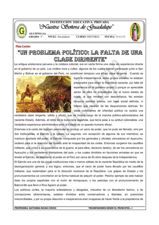 PROFESORA: KATIUSKA ROJAS CHUCO TRIUNFADORES DESDE EL PRINCIPIO…!
INSTITUCIÓN EDUCATIVA PRIVADA
La antigua aristocracia peruana y la nobleza colonial, era en cierta forma una clase sin experiencia directa
en el gobierno de un país. Los criollos ricos y cultos, algunos de los cuales habían participado junto a San
Martín y Bolívar en el gobierno del Perú, no constituían tampoco una eficaz clase dirigente. Cuando se
logró la independencia, estos grupos sociales no estaban
preparados para dirigir la República naciente, por falta de
experiencia en el gobierno propio, y porque un apreciable
sector de ellos no simpatizaba con el nuevo estado de
cosas, al que miraban con desconfianza. No existían
tampoco partidos sólidos, con base social definida, ni
líderes que pasaran de las disquisiciones teóricas. En
estas condiciones de orfandad política no existía una
verdadera clase dirigente, sólida y eficaz, que se hiciera cargo de la marcha político-administrativa del
naciente Estado. Además, el retiro de la burocracia española, que tenía pese a su actitud colonialista, una
verdadera experiencia administrativa privó al Estado de un aparato humano eficaz.
Entonces a la caída del régimen peninsular se produjo un vacío de poder, que no pudo ser llenado, sino por
dos instituciones, el Ejército y la Iglesia. La segunda, con excepción de algunos de sus miembros, se
mantuvo apartada del poder, el Ejército compuesto por los generales y oficiales vencedores en Ayacucho,
reclamó para sí la dirección del Estado ante la incapacidad de los civiles. Entonces surgieron los caudillos
militares, que unían a su experiencia de la guerra, el para ellos, decisorio destino, de ser los vencedores en
Ayacucho y los verdaderos libertadores del país, y los cuales divididos en facciones armadas en que se
dividió el Ejército, se disputaron el poder en el Perú por cerca de 50 años después de la Independencia.
El Ejército era una de las pocas instituciones más o menos sólidas de la naciente República en medio de la
desorganización general, y era lógico, entonces, que el vacío de poder fuera llenado por los caudillos
militares, que reclamaban para sí la dirección exclusiva de la República. Los golpes de Estado y los
pronunciamientos se convirtieron en la forma habitual de adquirir el poder. Pésimo ejemplo de esto habían
dado los propios españoles con el motín de Aznapuquio, y los patriotas con el pronunciamiento de
Balconcillo que llevó a Riva Agüero al poder. .
Los políticos civiles, la mayoría eclesiásticos y abogados, imbuidos de un liberalismo teórico, o de
concepciones ultramontanas, estaban divididos entre conservadores y liberales, en posiciones
irreconciliables, y por su propia desunión e inexperiencia eran incapaces de hacer frente a la prepotencia de
ALUMNO (A): ____________________________________________________
GRADO: 3º NIVEL: Secundaria CURSO: HISTORIA FECHA: 13/11/15
 