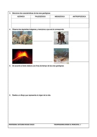PROFESORA: KATIUSKA ROJAS CHUCO TRIUNFADORES DESDE EL PRINCIPIO…!
3. Menciona dos características de las eras geológicas:
AZONICA PALEOZOICA MESOZOICA ANTROPOZOICA
4. Observa las siguientes imágenes y menciona a que era le corresponde:
5. De acuerdo al texto elabora una línea de tiempo de las eras geológicas
6. Realiza un dibujo que represente el origen de la vida.
 