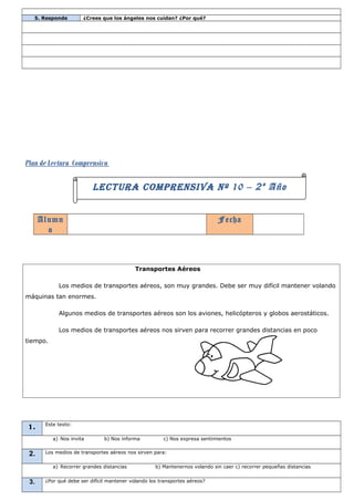 5. Responde        ¿Crees que los ángeles nos cuidan? ¿Por qué?




Plan de Lectura Comprensiva

                          LECTURA COMPRENSIVA Nº 10 – 2 º Año


      Alumn                                                                  Fecha
        o



                                            Transportes Aéreos

            Los medios de transportes aéreos, son muy grandes. Debe ser muy difícil mantener volando
máquinas tan enormes.

            Algunos medios de transportes aéreos son los aviones, helicópteros y globos aerostáticos.

            Los medios de transportes aéreos nos sirven para recorrer grandes distancias en poco
tiempo.




       Este texto:
1.
          a) Nos invita        b) Nos informa          c) Nos expresa sentimientos


 2.    Los medios de transportes aéreos nos sirven para:


          a) Recorrer grandes distancias            b) Mantenernos volando sin caer c) recorrer pequeñas distancias


 3.    ¿Por qué debe ser difícil mantener volando los transportes aéreos?
 