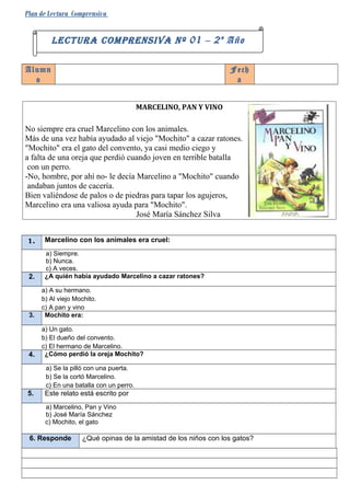 Plan de Lectura Comprensiva


         LECTURA COMPRENSIVA Nº 01 – 2 º Año

Alumn                                                            Fech
  o                                                               a


                                         MARCELINO, PAN Y VINO

No siempre era cruel Marcelino con los animales.
Más de una vez había ayudado al viejo "Mochito" a cazar ratones.
"Mochito" era el gato del convento, ya casi medio ciego y
a falta de una oreja que perdió cuando joven en terrible batalla
 con un perro.
-No, hombre, por ahí no- le decía Marcelino a "Mochito" cuando
 andaban juntos de cacería.
Bien valiéndose de palos o de piedras para tapar los agujeros,
Marcelino era una valiosa ayuda para "Mochito".
                                  José María Sánchez Silva


1.     Marcelino con los animales era cruel:
       a) Siempre.
       b) Nunca.
       c) A veces.
 2.    ¿A quién había ayudado Marcelino a cazar ratones?

      a) A su hermano.
      b) Al viejo Mochito.
      c) A pan y vino
 3.    Mochito era:

      a) Un gato.
      b) El dueño del convento.
      c) El hermano de Marcelino.
 4.    ¿Cómo perdió la oreja Mochito?

       a) Se la pilló con una puerta.
       b) Se la cortó Marcelino.
       c) En una batalla con un perro.
5.     Este relato está escrito por
       a) Marcelino, Pan y Vino
       b) José María Sánchez
       c) Mochito, el gato

 6. Responde        ¿Qué opinas de la amistad de los niños con los gatos?
 