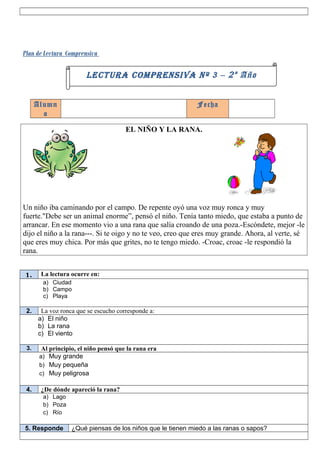 Plan de Lectura Comprensiva

                        LECTURA COMPRENSIVA Nº 3 – 2 º Año


      Alumn                                                  Fecha
        o

                                       EL NIÑO Y LA RANA.




Un niño iba caminando por el campo. De repente oyó una voz muy ronca y muy
fuerte."Debe ser un animal enorme”, pensó el niño. Tenía tanto miedo, que estaba a punto de
arrancar. En ese momento vio a una rana que salía croando de una poza.-Escóndete, mejor -le
dijo el niño a la rana---. Si te oigo y no te veo, creo que eres muy grande. Ahora, al verte, sé
que eres muy chica. Por más que grites, no te tengo miedo. -Croac, croac -le respondió la
rana.


1.     La lectura ocurre en:
        a) Ciudad
        b) Campo
        c) Playa

 2.    La voz ronca que se escucho corresponde a:
      a) El niño
      b) La rana
      c) El viento

 3.     Al principio, el niño pensó que la rana era
       a) Muy grande
       b) Muy pequeña
       c) Muy peligrosa

 4.    ¿De dónde apareció la rana?
        a) Lago
        b) Poza
        c) Río

5. Responde        ¿Qué piensas de los niños que le tienen miedo a las ranas o sapos?
 