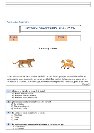 Plan de Lectura Comprensiva

                         LECTURA COMPRENSIVA Nº 4 – 2 º Año


      Alumn                                                   Fecha
        o


                                        La zorra y la leona




Había una vez una zorra que se burlaba de una leona porque, con mucho esfuerzo,
había podido tener solamente un cachorro. Al oír las burlas, la leona no se enojó ni le
respondió a la zorra. Sin embargo, mientras sonreía pensaba: "uno solo, pero es un león"
                                                                                  (Esopo),


1.     ¿Por qué se burlaba la zorra de la leona?
       a) Por no tener cachorros
       b) Por tener un solo cachorro
       c) Por tener muchos cachorros

 2.    ¿Cómo reaccionaba la leona frente a las burlas?
      a) Se enojaba
      b) Atacaba a la zorra
      c) No le importaba

 3.    La leona por tener un cachorro se sentía
       a) Orgullosa
       b) Triste
       c) Sola

 4.    Lo más importante que pensaba la leona de su cachorro era que;
        a) Estaba sano
        b) Es un león
 