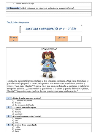 c) Estaba feliz con su hijo

5. Responde        ¿Qué opinas de los niños que se burlan de sus compañeros?




Plan de Lectura Comprensiva

                        LECTURA COMPRENSIVA Nº 5 – 2 º Año


      Alumn                                                Fecha
        o


                                       ¿UNA MUÑECA?




-Mamá, me gustaría tener una muñeca le dijo Claudia a su madre.-¿Qué clase de muñeca te
gustarla tener? -preguntó la mamá.-Me gustaría una muñeca que sepa hablar, caminar y
comer.-¿Nada más, Claudia?-Y que se ría, y que haya que bañarla, y que tenga el pelo largo
para poder peinarla...-¿Eso no más?-Y que duerma si le canto, y que me dé besitos.-¿Sabes,
Claudia? Tú no quieres una muñeca. Lo que tú quieres es tener una hermanita."


1.     ¿Quién deseaba tener una muñeca?
       a) La mamá de Claudia
       b) Claudia
       c) La hermanita de Claudia
 2.    ……quería una muñeca para
       a) cantarle
       b) bailarle
       c) escribirle
 3.    ¿Cuántas hermanas tenía Claudia?
       a) ninguna
       b) una
       c) dos
 4.    La muñeca debía tener el pelo
       a) rubio
       b) crespo
       c) largo
 
