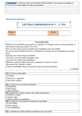 5. Responde      ¿Por qué crees que la madre le dijo a Claudia: “Tú no quieres una muñeca. Lo
                 que tú quieres es tener una hermanita."




Plan de Lectura Comprensiva

                      LECTURA COMPRENSIVA Nº 6 – 2 º Año


      Alumn                                                  Fecha
        o


                                        EL ELEFANTE
Dumbo era un elefantito muy gracioso y juguetón. Su trompa era de un color gris-perla; la
más bonita trompa que jamás se ha visto.
Pero ¡ay! Sus orejas eran tan grandes que le llegaban casi a las rodillas.
Por eso los otros elefantes del circo se burlaban. Las burlas de sus compañeros le ponían
triste.
Entonces una ratita amiga le animaba:
-No llores; con esas orejas tú puedes volar...
-¿Por qué no? -piaron las golondrinas.
Dumbo se subió al trapecio del circo, extendió las orejas y se soltó.
¡Qué maravilla! ¡Dumbo volaba!
¡Cómo le envidiaban ahora sus grandes orejas los demás elefantes!
                                                                                    A. Garriga

1.     ¿Cómo es Dumbo?
 a) Tímido.
b) Gracioso y juguetón.
c) De fuerte carácter.

 2. ¿Cómo son las orejas de Dumbo?
a) Pequeñas
b) Normales
c) Muy grandes
 3.    ¿Qué era lo mejor de tener las orejas tan grandes?
a) Podía oír mejor
b) Podía volar
c) Que a todos les gustaban
 4. ¿Quién era la amiga de Dumbo que le animaba?
a) Una ratita.
b) Una cierva.
c) Una elefantita.

5.     ¿Dónde se subió Dumbo la primera vez que voló?
 