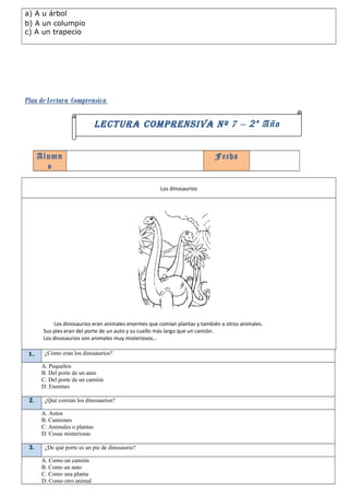 a) A u árbol
b) A un columpio
c) A un trapecio




Plan de Lectura Comprensiva

                              LECTURA COMPRENSIVA Nº 7 – 2 º Año


      Alumn                                                                Fecha
        o

                                                     Los dinosaurios




           Los dinosaurios eran animales enormes que comían plantas y también a otros animales.
       Sus pies eran del porte de un auto y su cuello más largo que un camión.
       Los dinosaurios son animales muy misteriosos…

 1.    ¿Cómo eran los dinosaurios?

      A. Pequeños
      B. Del porte de un auto
      C. Del porte de un camión
      D. Enormes

 2.    ¿Qué comían los dinosaurios?

      A. Autos
      B. Camiones
      C. Animales o plantas
      D. Cosas misteriosas

 3.    ¿De qué porte es un pie de dinosaurio?

      A. Como un camión
      B. Como un auto
      C. Como una planta
      D. Como otro animal
 