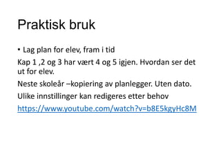 Praktisk bruk
• Lag plan for elev, fram i tid
Kap 1 ,2 og 3 har vært 4 og 5 igjen. Hvordan ser det
ut for elev.
Neste skoleår –kopiering av planlegger. Uten dato.
Ulike innstillinger kan redigeres etter behov
https://www.youtube.com/watch?v=b8E5kgyHc8M
 