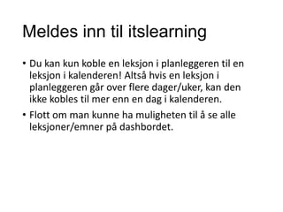 Meldes inn til itslearning
• Du kan kun koble en leksjon i planleggeren til en
leksjon i kalenderen! Altså hvis en leksjon i
planleggeren går over flere dager/uker, kan den
ikke kobles til mer enn en dag i kalenderen.
• Flott om man kunne ha muligheten til å se alle
leksjoner/emner på dashbordet.
 