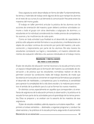 Estas asignaturas serán desarrolladas en forma de taller. Fundamentalmente,
los temas y materiales de trabajo serán algunos de los que manejan los alumnos
en el resto de sus cursos, lo cual demanda la comunicación frecuente entre los
maestros del mismo grado.
    El trabajo en taller permitirá articular la práctica de los alumnos con las
acciones de orientación del maestro, quien deberá combinar actividades co-
munes a todo el grupo con otras destinadas a subgrupos de alumnos y a
estudiantes en lo individual, considerando los niveles previos de competencia,
los avances y las insuficiencias de cada quien.
    Como en toda actividad cuya finalidad es el desarrollo de capacidades, la
práctica sólo adquiere sentido formativo si sus productos y manifestaciones son
objeto de una labor continua de corrección por parte del maestro y de auto-
corrección y mejoramiento por parte de los alumnos. De esta manera los
estudiantes constatarán sus logros y necesidades y el maestro obtendrá ele-
mentos de evaluación referidos a los avances individuales en el trabajo mismo.

                          OBSERVACIÓN   Y PRÁCTICA DOCENTE
                           (DEL PRIMER AL OCTAVO SEMESTRES)

El plan de estudios de educación normal reconoce a la escuela primaria como
un espacio indispensable para la formación del maestro. Las actividades de ob-
servación y de práctica que los estudiantes normalistas realicen en ella les
permiten conocer las condiciones reales del trabajo docente, de modo que
las estancias en la escuela se convierten en experiencias formativas que propician
el desarrollo de habilidades y competencias para la enseñanza, la sensibilidad
para apreciar la complejidad de la vida diaria escolar y la madurez para encon-
trar el sentido de la profesión para la cual se forman los nuevos maestros.
    En distintos cursos, especialmente en aquellos que corresponden a la ense-
ñanza de asignaturas de la educación primaria, la observación y la práctica en la
escuela forman parte de las actividades para el aprendizaje de los temas previs-
tos. Éstas se preparan y se analizan con la asesoría de los maestros de esas
asignaturas.
    El plan de estudios establece, además, espacios curriculares específicos —del
primero al octavo semestres— destinados a organizar, programar y conducir las
observaciones y las prácticas en la escuela primaria, asegurando el acercamiento
DESCRIPCIÓN DE LAS ASIGNATURAS                                                 63
 