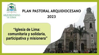 PLAN PASTORAL ARQUIDIOCESANO
2023
“Iglesia de Lima:
comunitaria y solidaria,
participativa y misionera”
 