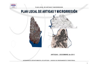 PLAN LOCAL DE ARTIGAS Y MICROREGION




                                       ARTIGAS – DICIEMBRE de 2011



INTENDENCIA DEPARTAMENTAL DE ARTIGAS – UNIDAD DE ORDENAMIENTO TERRITORIAL

                                                                            1
 