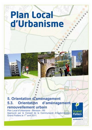 1
5. Orientation d’aménagement
5.3. Orientation d’aménagement
renouvellement urbain
Plan Local d’Urbanisme - Révision - R5
Approuvé par le Conseil de la Communauté d’Agglomération
Grand Poitiers le 1er
avril 2011.
 