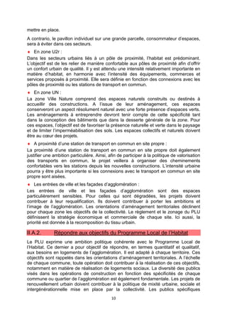 10
mettre en place.
A contrario, le pavillon individuel sur une grande parcelle, consommateur d’espaces,
sera à éviter dans ces secteurs.
♦ En zone U2r :
Dans les secteurs urbains liés à un pôle de proximité, l’habitat est prédominant.
L’objectif est de les relier de manière confortable aux pôles de proximité afin d’offrir
un confort urbain de qualité. Il y est attendu une intensité relativement importante en
matière d’habitat, en harmonie avec l’intensité des équipements, commerces et
services proposés à proximité. Elle sera définie en fonction des connexions avec les
pôles de proximité ou les stations de transport en commun.
♦ En zone UN :
La zone Ville Nature comprend des espaces naturels construits ou destinés à
accueillir des constructions. A l’issue de leur aménagement, ces espaces
conserveront un aspect résolument naturel avec une forte présence d’espaces verts.
Les aménagements à entreprendre devront tenir compte de cette spécificité tant
dans la conception des bâtiments que dans la desserte générale de la zone. Pour
ces espaces, l’objectif est de favoriser la présence naturelle et verte dans le paysage
et de limiter l’imperméabilisation des sols. Les espaces collectifs et naturels doivent
être au cœur des projets.
♦ A proximité d’une station de transport en commun en site propre :
La proximité d’une station de transport en commun en site propre doit également
justifier une ambition particulière. Ainsi, afin de participer à la politique de valorisation
des transports en commun, le projet veillera à organiser des cheminements
confortables vers les stations depuis les nouvelles constructions. L’intensité urbaine
pourra y être plus importante si les connexions avec le transport en commun en site
propre sont aisées.
♦ Les entrées de ville et les façades d’agglomération :
Les entrées de ville et les façades d’agglomération sont des espaces
particulièrement sensibles. Pour celles qui sont dégradées, les projets doivent
contribuer à leur requalification. Ils doivent contribuer à porter les ambitions et
l’image de l’agglomération. Les orientations d’aménagement territoriales déclinent
pour chaque zone les objectifs de la collectivité. Le règlement et le zonage du PLU
définissent la stratégie économique et commerciale de chaque site. Ici aussi, la
priorité est donnée à la recomposition du tissu urbain.
II.A.2. Répondre aux objectifs du Programme Local de l’Habitat
Le PLU exprime une ambition politique cohérente avec le Programme Local de
l’Habitat. Ce dernier a pour objectif de répondre, en termes quantitatif et qualitatif,
aux besoins en logements de l’agglomération. Il est adapté à chaque territoire. Ces
objectifs sont rappelés dans les orientations d’aménagement territoriales. A l’échelle
de chaque commune, toute opération doit contribuer à la réalisation de ces objectifs,
notamment en matière de réalisation de logements sociaux. La diversité des publics
visés dans les opérations de construction en fonction des spécificités de chaque
commune ou quartier de l’agglomération est également fondamentale. Les projets de
renouvellement urbain doivent contribuer à la politique de mixité urbaine, sociale et
intergénérationnelle mise en place par la collectivité. Les publics spécifiques
 