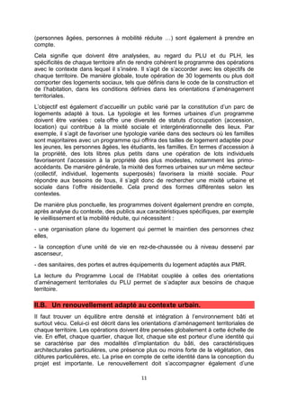 11
(personnes âgées, personnes à mobilité réduite …) sont également à prendre en
compte.
Cela signifie que doivent être analysées, au regard du PLU et du PLH, les
spécificités de chaque territoire afin de rendre cohérent le programme des opérations
avec le contexte dans lequel il s’insère. Il s’agit de s’accorder avec les objectifs de
chaque territoire. De manière globale, toute opération de 30 logements ou plus doit
comporter des logements sociaux, tels que définis dans le code de la construction et
de l’habitation, dans les conditions définies dans les orientations d’aménagement
territoriales.
L’objectif est également d’accueillir un public varié par la constitution d’un parc de
logements adapté à tous. La typologie et les formes urbaines d’un programme
doivent être variées : cela offre une diversité de statuts d’occupation (accession,
location) qui contribue à la mixité sociale et intergénérationnelle des lieux. Par
exemple, il s’agit de favoriser une typologie variée dans des secteurs où les familles
sont majoritaires avec un programme qui offrira des tailles de logement adaptée pour
les jeunes, les personnes âgées, les étudiants, les familles. En termes d’accession à
la propriété, des lots libres plus petits dans une opération de lots individuels
favoriseront l’accession à la propriété des plus modestes, notamment les primo-
accédants. De manière générale, la mixité des formes urbaines sur un même secteur
(collectif, individuel, logements superposés) favorisera la mixité sociale. Pour
répondre aux besoins de tous, il s’agit donc de rechercher une mixité urbaine et
sociale dans l’offre résidentielle. Cela prend des formes différentes selon les
contextes.
De manière plus ponctuelle, les programmes doivent également prendre en compte,
après analyse du contexte, des publics aux caractéristiques spécifiques, par exemple
le vieillissement et la mobilité réduite, qui nécessitent :
- une organisation plane du logement qui permet le maintien des personnes chez
elles,
- la conception d’une unité de vie en rez-de-chaussée ou à niveau desservi par
ascenseur,
- des sanitaires, des portes et autres équipements du logement adaptés aux PMR.
La lecture du Programme Local de l’Habitat couplée à celles des orientations
d’aménagement territoriales du PLU permet de s’adapter aux besoins de chaque
territoire.
II.B. Un renouvellement adapté au contexte urbain.
Il faut trouver un équilibre entre densité et intégration à l’environnement bâti et
surtout vécu. Celui-ci est décrit dans les orientations d’aménagement territoriales de
chaque territoire. Les opérations doivent être pensées globalement à cette échelle de
vie. En effet, chaque quartier, chaque îlot, chaque site est porteur d’une identité qui
se caractérise par des modalités d’implantation du bâti, des caractéristiques
architecturales particulières, une présence plus ou moins forte de la végétation, des
clôtures particulières, etc. La prise en compte de cette identité dans la conception du
projet est importante. Le renouvellement doit s’accompagner également d’une
 