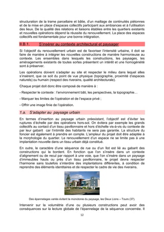 12
structuration de la trame parcellaire et bâtie, d’un maillage de continuités piétonnes
et de la mise en place d’espaces collectifs participant aux ambiances et à l’utilisation
des lieux. De la qualité des relations et liaisons établies entre les quartiers existants
et nouvelles opérations dépend la réussite du renouvellement. La place des espaces
collectifs est fondamentale pour une bonne intégration.
II.B.1. S’insérer au contexte architectural et paysager
Si l’objectif du renouvellement urbain est de favoriser l’intensité urbaine, il doit se
faire de manière à intégrer les nouvelles constructions de manière harmonieuse au
contexte. Les ensembles dans lesquels les constructions, les paysages, les
aménagements existants de toutes sortes présentent un intérêt et une homogénéité
sont à préserver.
Les opérations doivent s’adapter au site et respecter le milieu dans lequel elles
s’insèrent, que ce soit du point de vue physique (topographie, proximité d’espaces
naturels) ou humain (respect des riverains, qualité architecturale).
Chaque projet doit donc être composé de manière à :
- Respecter le contexte : l’environnement bâti, les perspectives, la topographie…
- Marquer les limites de l’opération et de l’espace privé ;
- Offrir une image finie de l’opération.
1.a. S’adapter au paysage urbain
En termes d’insertion au paysage urbain préexistant, l’objectif est d’éviter les
ruptures d’échelle par des opérations hors-sol. On évitera par exemple les grands
collectifs au contact d’un tissu pavillonnaire et hors d’échelle vis-à-vis du contexte de
par leur gabarit car l’intimité des habitants ne sera pas garantie. La structure du
foncier est également à prendre en compte. L’ampleur du projet doit être adaptée à
la morphologie du quartier. Le renouvellement d’un espace ne se limite pas à une
implantation nouvelle dans un tissu urbain déjà constitué.
En outre, le caractère d’une séquence de rue ou d’un îlot est lié au gabarit des
constructions qui la bordent. En fonction que l’on s’insère dans un contexte
d’alignement ou de recul par rapport à une voie, que l’on s’insère dans un paysage
d’immeubles hauts ou près d’un tissu pavillonnaire, le projet devra respecter
l’harmonie sans toutefois s’interdire des implantations différentes, à condition de
reprendre des éléments identitaires et de respecter le cadre de vie des riverains.
Des épannelages variés évitent la monotonie du paysage, les Deux Lions – Tours (37).
Intervenir sur la volumétrie d’une ou plusieurs constructions peut avoir des
conséquences sur la lecture globale de l’épannelage de la séquence concernée. Il
 