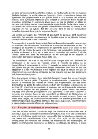 13
est donc particulièrement important de moduler les hauteurs afin d’éviter les ruptures
d’échelle brutales. La surélévation ou l’extension d’une construction existante doit
également être proportionnée à son gabarit initial et à la hauteur des différents
niveaux. Une surhausse importante peut écraser la perception d’une maison de
proportion horizontale Il conviendra plutôt dans ce cas de réaliser un étage en
bandeau qui n’altère pas les proportions de la façade initiale. De la même façon, la
succession de constructions mitoyennes traditionnelles donnent un rythme à une
séquence de rue. Ce rythme doit être préservé dans le cas de constructions
nouvelles disposant d’une grande largeur de façade.
Les détails paysagers qui rythment et ponctuent le paysage sont également
essentiels. Par exemple, un alignement de façades arrière ou de clôtures opaques
contredira le caractère urbain d’une voie.
Pour une voie structurante, il convient de favoriser les rez-de-chaussée commerciaux
ou d’activités afin de conforter l’animation et le caractère de centralité du lieu. On
privilégiera en revanche ici l’implantation de logements autour d’un jardin ou d’un
square, afin de profiter du calme et de l’ambiance. Les constructions destinées aux
activités implantées le long de la voie seront implantées de manière à réduire
l’impact visuel des aires de manutention ou de stockage et en soignant la
composition des façades perçues depuis cette voie.
Les intersections de rues et les constructions d’angle sont des éléments de
ponctuation et de repère de l’espace urbain à l’échelle du piéton ou de
l’automobiliste. Il est essentiel, à ce titre, d’y apporter un traitement soigné et d’éviter
tout pignon aveugle. Les constructions d’angle nécessitent dans tous les cas une
adaptation à la fois volumétrique et des façades qui peut se traduire soit par un
retournement des ouvertures principales sur les pignons, soit par des percements
spécifiques sur les pignons.
Dans les secteurs centraux, il est essentiel d’adapter l’usage des rez-de-chaussée
au statut de l’espace public. S’agissant de rez-de-chaussée commerciaux, il faut
assurer la continuité des vitrines en évitant leur fragmentation par des accès
d’immeubles, de parcs de stationnement, ou bien par des locaux techniques ou de
services. On cherchera, au contraire, à regrouper ces aménagements techniques
pour réduire l’impact de leur présence sur l’espace public. Quand les rez-de-
chaussée sont affectés principalement aux logements, il faut alors s’attacher à
préserver leur intimité. Sans se faire cependant au détriment de l’éclairement en
réduisant les ouvertures ou en réalisant des retraits souvent sombres. Quels que
soient leurs usages, les rez-de-chaussée réclament une attention particulière et un
traitement spécifique pouvant les distinguer des étages supérieurs, notamment dans
le cas de soubassements affectés au stationnement.
1.b. S’inspirer de l’architecture environnante
Dans les secteurs urbains connaissant déjà une intensité en adéquation avec le
contexte, il s’agit de s’inspirer du contexte architectural. Cela n’est pas contradictoire
avec une architecture contemporaine. L’ensemble des constructions existantes de
ces zones est caractéristique d’une époque, d’un style ou de singularités
remarquables. Les couleurs, les volumes, les modénatures, les appareillages, les
décors, les menuiseries extérieures, les toitures, les clôtures, les portails, et toutes
 