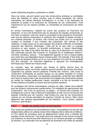 14
sortes d’éléments singuliers y présentent un intérêt.
Dans ces zones, peuvent exister aussi des constructions similaires ou semblables
ayant été réalisées au même moment, avec la même conception, les mêmes
volumétries, les mêmes éléments d’architecture. A ce titre, il est nécessaire de
préserver la qualité et la cohérence de l’ensemble de ces constructions. C’est
notamment le cas de maisons jumelles, ou d’ensemble de constructions de même
aspect.
En termes d’architecture, l’objectif est d’avoir des quartiers où l’harmonie est
préservée. Le but n’est évidemment pas de reproduire les façades avoisinantes ou
d’en faire un pastiche, mais d’en saisir la composition et les proportions d’ensemble,
ainsi que les rythmes (horizontaux et verticaux) afin d’adapter la façade nouvelle à
son contexte particulier. Ce faisant, cela n’exclut pas d’opter pour un vocabulaire
novateur et contrasté. Il faut s’inspirer des proportions, des rythmes et des
matériaux. Il s’agit surtout de ne pas proposer des produits uniformes et banalisés,
reprenant des éléments stéréotypés. L’idée est de ne pas créer un paysage
monotone et sans repères. La diversité architecturale, à travers l’épannelage,
l’épaisseur, les vides et les pleins doit être au cœur de la démarche. En revanche,
des continuités peuvent être trouvées en s’inspirant de la modénature alentour :
corniches, bandeaux, toitures… Il faut également apporter un soin à chaque façade
pour éviter des vues dégradées depuis l’espace public. Par exemple, il faut éviter de
positionner les façades arrières sur la rue. Leur traitement d’un point de vue qualitatif
doit être identique. On cherchera également à regrouper les aménagements
techniques pour réduire leur impact visuel.
Au contraire, dans les secteurs peu denses et définis comme lieux de
renouvellement urbain, les formes urbaines pourront prendre des formes plus libres.
Cependant les gabarits devront préserver l’intimité des riverains. Cela exclut la
construction d’immeubles de grande hauteur sur de petites parcelles en contact
direct de pavillons. Cependant, une disposition pyramidale, comportant des collectifs
plus hauts en bordure des voies structurantes et privilégiant les constructions basses
au contact de l’habitat pavillonnaire riverain, permettra à la fois de diversifier les
formes urbaines et d’opérer la couture avec les quartiers existants.
On privilégiera des formes intermédiaires (maisons de villes, habitat semi-collectif)
pour les secteurs exclusivement pavillonnaires. On multipliera les agencements des
constructions : dos à dos, en quinconce, en peigne… en fonction des contextes. On
privilégiera les vues en cœur d’îlots par l’implantation du bâti, tout en conservant des
espaces d’intimité pour les riverains. Cela limitera les vues sur les constructions
voisines car ces formes permettent de préserver l’intimité de chacun. Elles créent
également des espaces appropriables par les habitants : cours, jardins, espaces
communs, aires de jeux…
II.B.2. Mailler les projets à leur environnement
Pour toutes les opérations de renouvellement urbain, l’accessibilité et la sécurité des
déplacements piétons et cyclistes doivent être intégrées dès le début de la réflexion.
Le PLU définit les principaux axes de déplacements modes doux à l’échelle des
quartiers et des communes. Tout projet devra les respecter et leur donner la priorité.
Les itinéraires ne devront pas être interrompus et au contraire participer au maillage
du territoire. Les continuités vers les éléments de proximité et les arrêts de transport
 