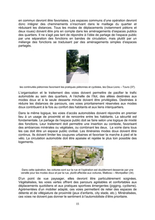 15
en commun devront être favorisées. Les espaces communs d’une opération devront
donc intégrer des cheminements s’inscrivant dans le maillage du quartier et
réduisant les distances. Tous les modes de déplacements (notamment piétons et
deux roues) doivent être pris en compte dans les aménagements d’espaces publics
des quartiers. Il ne s’agit pas tant de répondre à l’idée de partage de l’espace public
par une séparation des fonctions en bandes de circulation, mais plutôt par un
mélange des fonctions se traduisant par des aménagements simples d’espaces
partagés.
les continuités piétonnes favorisent les pratiques piétonnes et cyclistes, les Deux Lions – Tours (37).
L’organisation et le traitement des voies doivent permettre de pacifier le trafic
automobile au sein des quartiers. A l’échelle de l’îlot, des allées destinées aux
modes doux et à la seule desserte minute doivent être privilégiées. Destinées à
réduire les distances de parcours, ces voies prioritairement réservées aux modes
doux contribuent à la fois au confort des habitants et aux liens interquartiers.
Dans la même logique, les voies d’accès automobiles doivent répondre en premier
lieu à un usage de proximité et de rencontre entre les habitants. La sécurité est
fondamentale. Le partage de l’espace public doit se faire selon une logique de mixité
des fonctions. Leur traitement doit permettre une insertion au contexte, favorisant
des ambiances minérales ou végétales, ou combinant les deux. La voirie dans tous
les cas doit être un espace public civilisé. Les itinéraires modes doux doivent être
continus. Ils doivent limiter les coupures urbaines et favoriser la marche à pied et le
vélo. La circulation automobile doit être apaisée et rejetée le plus loin possible des
logements.
Dans cette opération, les voitures sont sur la rue et l’opération est doublement desservie par une
venelle pour les modes doux et par la rue, plutôt affectée aux voitures, Malbosc – Montpellier (34).
D’un point de vue paysager, elles devront être particulièrement soignées.
Végétalisées, les voies vertes offrent des parcours agréables et confortables aux
déplacements quotidiens et aux pratiques sportives émergentes (jogging, cyclisme).
Agrémentées d’un mobilier adapté, ces voies permettent de relier des espaces de
détente et de villégiature de proximité (jeux d’enfants, city stade, etc.). Minéralisées,
ces voies ne doivent pas donner le sentiment à l’automobiliste d’être prioritaire.
 