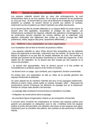 16
II.B.3. Donner un usage aux espaces collectifs
Les espaces collectifs doivent être au cœur des aménagements. Ils sont
fondamentaux dans la vie d’un quartier. On ne peut se contenter de les positionner
au coup par coup : ils doivent être au cœur de la démarche et adaptés aux contextes
existants ou projetés. Ils doivent donner la priorité aux piétons et cyclistes,
notamment sur les circulations qui relient l’opération aux pôles structurants.
Ils ne doivent pas être de simples délaissés ou un espace dédié à la seule voiture. Ils
doivent donc être agréables, accessibles et protéger les plus fragiles. Les
infrastructures constituant les espaces collectifs des opérations d’aménagement ou
de construction doivent respecter les normes définies par la collectivité. Une
attention particulière doit également être portée au confort d’usage des PMR
(adhérence, reliefs, largeurs des joints, tassements différentiels...).
3.a. Réfléchir à leur implantation et à leur organisation
Leur localisation doit se faire en fonction de plusieurs critères :
- Les espaces collectifs en cœur d’îlots doivent être accessibles par les habitants
depuis les logements et sécurisés, notamment pour les enfants. Ils doivent être vus
depuis le logement et ne pas être de simples délaissés de voirie. Par exemple, il
semble plus pertinent de les localiser directement au contact des logements, et non
rejetés loin de l’opération. Ils ne doivent pas être coupés par des espaces où la
voiture est prioritaire ;
- ils doivent être appropriables. Ainsi ils doivent pouvoir à la fois profiter de
l’ensoleillement à certaines saisons et de l’ombre à d’autres ;
- ils doivent avoir un usage : jeux d’enfants, parc d’agrément, fonction ornementale.
On évitera donc une implantation du bâti au milieu de la parcelle générant des
espaces fractionnés et délaissés.
Un autre objectif est de maintenir l’identité des lieux et les paysages traditionnels :
clôtures en pierre, haies, arbres isolés ou massés, bocages, relief…. Regrouper les
constructions permet d’imbriquer les éléments de paysage tout en le préservant.
Prendre en compte cette identité c’est favoriser :
- un paysage déjà conséquent et économique en plantations nouvelles,
- l’intégration de constructions dans le paysage,
- les premières lignes d’organisation urbaine ou de composition d’ensemble.
Il convient alors d’orienter les implantations en fonction des espaces publics pour
garantir une perception en adéquation avec le site. L’interface entre les espaces
publics et privés doit permettre une utilisation des locaux et des espaces sans gêne,
notamment pour la circulation des piétons, des cyclistes et des personnes à mobilité
réduite.
 