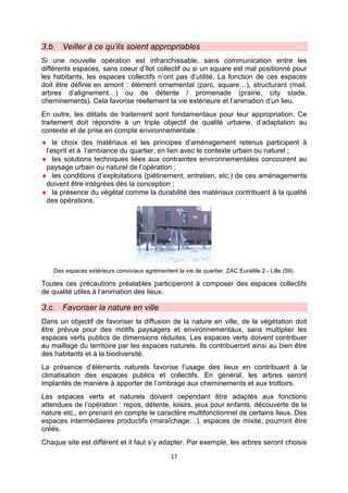 17
3.b. Veiller à ce qu’ils soient appropriables
Si une nouvelle opération est infranchissable, sans communication entre les
différents espaces, sans coeur d’îlot collectif ou si un square est mal positionné pour
les habitants, les espaces collectifs n’ont pas d’utilité. La fonction de ces espaces
doit être définie en amont : élément ornemental (parc, square…), structurant (mail,
arbres d’alignement…) ou de détente / promenade (prairie, city stade,
cheminements). Cela favorise réellement la vie extérieure et l’animation d’un lieu.
En outre, les détails de traitement sont fondamentaux pour leur appropriation. Ce
traitement doit répondre à un triple objectif de qualité urbaine, d’adaptation au
contexte et de prise en compte environnementale :
♦ le choix des matériaux et les principes d’aménagement retenus participent à
l’esprit et à l’ambiance du quartier, en lien avec le contexte urbain ou naturel ;
♦ les solutions techniques liées aux contraintes environnementales concourent au
paysage urbain ou naturel de l’opération ;
♦ les conditions d’exploitations (piétinement, entretien, etc.) de ces aménagements
doivent être intégrées dès la conception ;
♦ la présence du végétal comme la durabilité des matériaux contribuent à la qualité
des opérations.
Des espaces extérieurs conviviaux agrémentent la vie de quartier, ZAC Euralille 2 - Lille (59).
Toutes ces précautions préalables participeront à composer des espaces collectifs
de qualité utiles à l’animation des lieux.
3.c. Favoriser la nature en ville
Dans un objectif de favoriser la diffusion de la nature en ville, de la végétation doit
être prévue pour des motifs paysagers et environnementaux, sans multiplier les
espaces verts publics de dimensions réduites. Les espaces verts doivent contribuer
au maillage du territoire par les espaces naturels. Ils contribueront ainsi au bien être
des habitants et à la biodiversité.
La présence d’éléments naturels favorise l’usage des lieux en contribuant à la
climatisation des espaces publics et collectifs. En général, les arbres seront
implantés de manière à apporter de l’ombrage aux cheminements et aux trottoirs.
Les espaces verts et naturels doivent cependant être adaptés aux fonctions
attendues de l’opération : repos, détente, loisirs, jeux pour enfants, découverte de la
nature etc., en prenant en compte le caractère multifonctionnel de certains lieux. Des
espaces intermédiaires productifs (maraîchage…), espaces de mixité, pourront être
créés.
Chaque site est différent et il faut s’y adapter. Par exemple, les arbres seront choisis
 