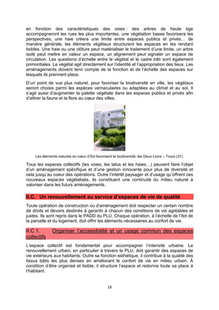 18
en fonction des caractéristiques des voies : des arbres de haute tige
accompagneront les rues les plus importantes, une végétation basse favorisera les
perspectives, une haie créera une limite entre espaces publics et privés… de
manière générale, les éléments végétaux structurent les espaces en les rendant
lisibles. Une haie ou une clôture peut matérialiser le traitement d’une limite, un arbre
isolé peut mettre en valeur un espace, un alignement peut signaler un espace de
circulation. Les questions d’échelle entre le végétal et le cadre bâti sont également
primordiales. Le végétal agit directement sur l’identité et l’appropriation des lieux. Les
aménagements doivent tenir compte de la fonction et de l’échelle des espaces sur
lesquels ils prennent place.
D’un point de vue plus naturel, pour favoriser la biodiversité en ville, les végétaux
seront choisis parmi les espèces vernaculaires ou adaptées au climat et au sol. Il
s’agit aussi d’augmenter la palette végétale dans les espaces publics et privés afin
d’attirer la faune et la flore au cœur des villes.
Les éléments naturels en cœur d’îlot favorisent la biodiversité, les Deux Lions – Tours (37).
Tous les espaces collectifs (les voies, les talus et les haies…) peuvent faire l’objet
d’un aménagement spécifique et d’une gestion innovante pour plus de diversité et
cela jusqu’au coeur des opérations. Outre l’intérêt paysager et d’usage qu’offrent ces
nouveaux espaces végétalisés, ils constituent une continuité du milieu naturel à
valoriser dans les futurs aménagements.
II.C. Un renouvellement au service d’espaces de vie de qualité
Toute opération de construction ou d’aménagement doit respecter un certain nombre
de droits et devoirs destinés à garantir à chacun des conditions de vie agréables et
justes. Ils sont repris dans le PADD du PLU. Chaque opération, à l’échelle de l’îlot de
la parcelle et du logement, doit offrir les éléments nécessaires au confort de vie.
II.C.1. Organiser l’accessibilité et un usage commun des espaces
collectifs
L’espace collectif est fondamental pour accompagner l’intensité urbaine. Le
renouvellement urbain, en particulier à travers le PLU, doit garantir des espaces de
vie extérieurs aux habitants. Outre sa fonction esthétique, il contribue à la qualité des
tissus bâtis les plus denses en améliorant le confort de vie en milieu urbain. À
condition d’être organisé et lisible, il structure l’espace et redonne toute sa place à
l’habitant.
 