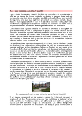 19
1.a. Des espaces collectifs de qualité
La conception des espaces collectifs doit être une plus-value pour une opération et
offrir un vrai espace de vie aux résidants. Les jardins et espaces libres sont une
composante essentielle d’une opération. Les bâtiments collectifs ou semi-collectifs
de logement, ainsi que toute opération présentant une certaine densité, doivent
disposer d’un espace collectif de jeux et de détente à proximité. L’articulation entre
constructions, espaces privés et espaces collectifs doit contribuer à la trame verte et
est précisée dans les orientations d’aménagement relatives à la biodiversité.
La localisation des espaces collectifs doit se faire en amont de la conception afin
qu’ils soient centraux dans la composition du projet. Les formes urbaines doivent
contribuer à offrir des espaces extérieurs permettant des respirations dans le tissu
urbain. Par exemple des constructions collectives, groupées ou tout du moins
accolées, permettront de dégager des espaces à l’avant ou l’arrière. On pourra alors
les mutualiser et former de vrais ensembles paysagers. La juxtaposition de jardins
crée des coulées vertes en cœur d’îlot.
L’ensoleillement des espaces extérieurs doit être pris en compte dès la conception
en définissant les implantations préférentielles du bâti, les aménagements des
espaces extérieurs et les plantations d’arbres en fonction de leur usage et de
l’orientation. Enfin, il convient de tenir compte du cycle des saisons et des pratiques
associées afin de valoriser le cadre urbain. Les implantations et les aménagements
doivent en tenir compte dans la définition de leur usage et de leur fonction. Le cycle
des saisons et l’usage futur sont à étudier finement. On cherchera à bénéficier d’un
ensoleillement maximal en jouant sur l’implantation. On aménagera aussi des zones
d’ombre dans les espaces collectifs.
Le traitement de ces espaces, au même titre que celui du cadre bâti, doit répondre à
certains principes, en termes d’équilibre (proportion minéral/ végétal) et de rapport
d’échelle notamment. L’utilisation de l’ensemble des strates végétales (arborescente,
arbustive, buissonnante et herbacée) et l’association de plusieurs variétés caduques
et persistantes, enrichissent le paysage en évitant la banalisation des espaces. Il
convient cependant d’être attentif à un certain nombre de règles, quant à la pérennité
et à l’usage, à long terme, des aménagements projetés. L’emploi de végétaux
adaptés, leur capacité d’évolution et de résistance à certains usages ou la limitation
des surfaces imperméabilisées sont autant de critères essentiels au développement
harmonieux des paysages créés.
Des espaces collectifs ayant un usage valorisent un quartier, Vezin le Coquet (35).
A un espace correspond un ou plusieurs usages. Le traitement paysager et
fonctionnel est donc fondamental. Ainsi, une haie matérialise le traitement d’une
limite, identifie des fonctions privatives. Un arbre isolé peut mettre en valeur un
espace par son caractère unique et remarquable. Les arbres d’alignement
accompagnent et signalent les circulations. Un bosquet peut accompagner et
 