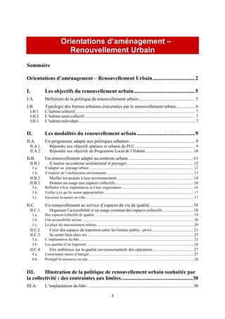 2
Orientations d’aménagement –
Renouvellement Urbain
Sommaire
Orientations d’aménagement – Renouvellement Urbain................................2
I. Les objectifs du renouvellement urbain..............................................5
I.A. Définition de la politique de renouvellement urbain.................................................. 5
I.B. Typologie des formes urbaines concernées par le renouvellement urbain................. 6
I.B.1. L’habitat collectif................................................................................................................... 7
I.B.2. L’habitat semi-collectif.......................................................................................................... 7
I.B.3. L’habitat individuel................................................................................................................ 7
II. Les modalités du renouvellement urbain............................................9
II.A. Un programme adapté aux politiques urbaines.......................................................... 9
II.A.1. Répondre aux objectifs spatiaux et urbains du PLU.......................................................... 9
II.A.2. Répondre aux objectifs du Programme Local de l’Habitat.............................................. 10
II.B. Un renouvellement adapté au contexte urbain. ........................................................ 11
II.B.1. S’insérer au contexte architectural et paysager................................................................ 12
1.a. S’adapter au paysage urbain ............................................................................................................. 12
1.b. S’inspirer de l’architecture environnante ........................................................................................... 13
II.B.2. Mailler les projets à leur environnement ......................................................................... 14
II.B.3. Donner un usage aux espaces collectifs........................................................................... 16
3.a. Réfléchir à leur implantation et à leur organisation ........................................................................... 16
3.b. Veiller à ce qu’ils soient appropriables.............................................................................................. 17
3.c. Favoriser la nature en ville................................................................................................................. 17
II.C. Un renouvellement au service d’espaces de vie de qualité...................................... 18
II.C.1. Organiser l’accessibilité et un usage commun des espaces collectifs.............................. 18
1.a. Des espaces collectifs de qualité........................................................................................................ 19
1.b. Une accessibilité accrue..................................................................................................................... 20
1.c. La place du stationnement réduite...................................................................................................... 20
II.C.2. Créer des espaces de transition entre les limites public - privé ....................................... 21
II.C.3. Se sentir bien chez soi ..................................................................................................... 23
3.a. L’implantation du bâti........................................................................................................................ 23
3.b. Les qualités d’un logement ................................................................................................................ 24
II.C.4. Etre ambitieux sur la qualité environnementale des opérations ...................................... 27
4.a. Consommer moins d’énergie ............................................................................................................. 27
4.b. Protéger la ressource en eau............................................................................................................... 28
III. Illustration de la politique de renouvellement urbain souhaitée par
la collectivité : des contraintes aux limites......................................................30
III.A. L’implantation du bâti.............................................................................................. 30
 