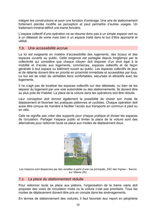 20
intégrer les constructions et avoir une fonction d’ombrage. Une aire de stationnement
fortement plantée modifie sa perception et peut permettre d’autres usages. Un
traitement minéral définit une trame foncière.
L’espace collectif d’une opération ne se résume donc pas à un simple espace vert ou
à un délaissé de voirie mais bien à un espace traité dans le but d’être approprié et
utilisé.
1.b. Une accessibilité accrue
La loi est exigeante en matière d’accessibilité des logements, des locaux et des
espaces ouverts au public. Cette exigence est partagée depuis longtemps par la
collectivité qui considère que chaque citoyen doit disposer d’un droit égal à la
mobilité et d’accès aux logements, commerces, espaces collectifs et de façon
générale à tout espace ou bâtiment ouvert au public. Les espaces collectifs de jeux
et de détente doivent être en priorité en proximité immédiate et accessibles par tous.
Le but est de créer de véritables liens confortables, sécurisés et attractifs avec les
logements.
Il ne s’agit pas de localiser les espaces collectifs sur des délaissés, ou bien de les
séparer du logement par une voie automobile ou des stationnements. Ils doivent être
au plus près de l’habitat. La place de la voiture dans les opérations doit être réduite.
Leur conception doit donner également la possibilité de choisir son mode de
déplacement et favoriser les pratiques piétonnes et cyclistes. Chaque opération doit
aussi être conçue de manière à faciliter l’accès aux transports en commun à pied ou
en vélo.
Cela ne signifie pas créer des supports pour chaque pratique et diviser les espaces
de circulation. Partager l’espace public et limiter la place de la voiture sont des
alternatives pour redonner toute sa place aux modes de déplacement doux.
Les maisons sont desservies par des venelles à partir d’une rue principale, ZAC des Vignes – Servon
sur Vilaine (35).
1.c. La place du stationnement réduite
Pour redonner toute sa place aux piétons, l’organisation de la trame viaire doit
proposer des voies de circulation mixte ou la voiture n’est pas prioritaire. Tous les
modes de déplacement doivent être pris en compte dans les aménagements.
En termes de stationnement des voitures, il faut favoriser leur report en périphérie
 