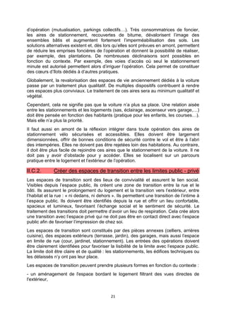 21
d’opération (mutualisation, parkings collectifs…). Très consommatrices de foncier,
les aires de stationnement, recouvertes de bitume, dévalorisent l’image des
ensembles bâtis et augmentent fortement l’imperméabilisation des sols. Les
solutions alternatives existent et, dès lors qu’elles sont prévues en amont, permettent
de réduire les emprises foncières de l’opération et donnent la possibilité de réaliser,
par exemple, des plantations. De nombreuses déclinaisons sont possibles en
fonction du contexte. Par exemple, des voies d’accès où seul le stationnement
minute est autorisé permettent alors d’irriguer l’opération. Cela permet de constituer
des cœurs d’îlots dédiés à d’autres pratiques.
Globalement, la revalorisation des espaces de vie anciennement dédiés à la voiture
passe par un traitement plus qualitatif. De multiples dispositifs contribuent à rendre
ces espaces plus conviviaux. Le traitement de ces aires sera au minimum qualitatif et
végétal.
Cependant, cela ne signifie pas que la voiture n’a plus sa place. Une relation aisée
entre les stationnements et les logements (sas, éclairage, ascenseur vers garage,…)
doit être pensée en fonction des habitants (pratique pour les enfants, les courses…).
Mais elle n’a plus la priorité.
Il faut aussi en amont de la réflexion intégrer dans toute opération des aires de
stationnement vélo sécurisées et accessibles. Elles doivent être largement
dimensionnées, offrir de bonnes conditions de sécurité contre le vol et être à l’abri
des intempéries. Elles ne doivent pas être rejetées loin des habitations. Au contraire,
il doit être plus facile de rejoindre ces aires que le stationnement de la voiture. Il ne
doit pas y avoir d’obstacle pour y accéder. Elles se localisent sur un parcours
pratique entre le logement et l’extérieur de l’opération.
II.C.2. Créer des espaces de transition entre les limites public - privé
Les espaces de transition sont des lieux de convivialité et assurent le lien social.
Visibles depuis l’espace public, ils créent une zone de transition entre la rue et le
bâti. Ils assurent le prolongement du logement et la transition vers l’extérieur, entre
l’habitat et la rue : « ni dedans, ni dehors ». Ils permettent une transition de l’intime à
l’espace public. Ils doivent être identifiés depuis la rue et offrir un lieu confortable,
spacieux et lumineux, favorisant l’échange social et le sentiment de sécurité. Le
traitement des transitions doit permettre d’avoir un lieu de respiration. Cela crée alors
une transition avec l’espace privé qui ne doit pas être en contact direct avec l’espace
public afin de favoriser l’impression de chez soi.
Les espaces de transition sont constitués par des pièces annexes (celliers, arrières
cuisine), des espaces extérieurs (terrasse, jardin), des garages, mais aussi l’espace
en limite de rue (cour, jardinet, stationnement). Les entrées des opérations doivent
être clairement identifiées pour favoriser la lisibilité de la limite avec l’espace public.
La limite doit être claire et de qualité : les stationnements, les édifices techniques ou
les délaissés n’y ont pas leur place.
Les espaces de transition peuvent prendre plusieurs formes en fonction du contexte :
- un aménagement de l'espace bordant le logement filtrant des vues directes de
l'extérieur,
 