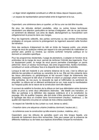 22
- un léger retrait végétalisé constituant un effet de rideau depuis l’espace public,
- un espace de représentation personnalisé entre le logement et la rue,
- …
Cependant, une cohérence dans un quartier, un îlot ou une rue doit être trouvée.
De plus, les édicules abritant poubelles, vélos ou autres locaux techniques
nécessitent une attention particulière en termes d’intégration, afin de ne pas donner
un sentiment de délaissé. Les aires de dépôt, déchargement ou manutention sont
obligatoirement à proscrire dans ces marges.
Pour les logements collectifs, des parties communes ou des entrées d’immeubles
protégées et conçues comme le prolongement du logement assurent cette fonction
de transition.
Hors des secteurs d’alignement du bâti en limite de l’espace public, une simple
marge de recul de quelques mètres par rapport à la voie permettra de matérialiser un
premier plan, jardiné ou minéral, qui viendra conforter l’emprise publique en lui
donnant un caractère spécifique.
Pour les programmes résidentiels, l’usage de plantations, à adapter en fonction de la
profondeur de la marge de recul, permet de renforcer l’intimité des logements. Pour
un équipement public, la marge de recul pourra permettre d’aménager un parvis
piétonnier. Dans un secteur économique, des aires engazonnées, faciles d’entretien,
constituent un socle unificateur face à la disparité des bâtiments d’activités.
Lorsque le bâti est implanté à une certaine distance de la voie, c’est la clôture qui
délimite les parcelles et participe au caractère de la rue. Elle est très présente dans
les tissus périurbains ou périphériques et fait souvent l’objet de traitements très
disparates, masquant le bâti situé à l’arrière et créant un paysage urbain monotone.
Elle symbolise, de nos jours, la nécessité de repli et l’affirmation du sentiment de
propriété. La clôture est un élément architectural en soi, mais aussi la manifestation
sur l’espace public de la nature de la construction dont elle dépend.
Il convient de redéfinir la fonction de la clôture en tant que délimitation entre domaine
public et privé ou entre deux affectations distinctes : elle établit une transition, un
filtre qui participe à la définition des espaces extérieurs et à la constitution du
paysage. Afin de qualifier l’espace, elle doit éviter d’être standard par un respect de
la typologie des lieux et s’insérer dans l’environnement (hauteur, matériaux…). Sa
qualité doit répondre à la prise en compte de trois critères essentiels :
- le respect de l’identité du lieu (urbain ou rural, dense ou aéré) ;
- l’insertion dans une séquence urbaine (matériau dominant, hauteur,etc.) ;
- la cohérence avec la construction qu’elle enserre (couleur, matériau, etc.).
Cependant, pour les clôtures de parcelles ayant une très longue façade, une
diversité de traitement devra être recherchée. Cela peut passer par la présence de
différents matériaux ou de haies aux espèces diversifiées rompant la monotonie.
 