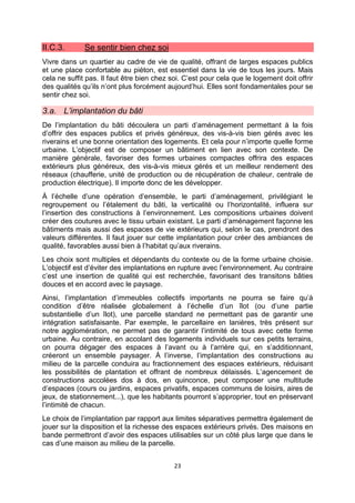23
II.C.3. Se sentir bien chez soi
Vivre dans un quartier au cadre de vie de qualité, offrant de larges espaces publics
et une place confortable au piéton, est essentiel dans la vie de tous les jours. Mais
cela ne suffit pas. Il faut être bien chez soi. C’est pour cela que le logement doit offrir
des qualités qu’ils n’ont plus forcément aujourd’hui. Elles sont fondamentales pour se
sentir chez soi.
3.a. L’implantation du bâti
De l’implantation du bâti découlera un parti d’aménagement permettant à la fois
d’offrir des espaces publics et privés généreux, des vis-à-vis bien gérés avec les
riverains et une bonne orientation des logements. Et cela pour n’importe quelle forme
urbaine. L’objectif est de composer un bâtiment en lien avec son contexte. De
manière générale, favoriser des formes urbaines compactes offrira des espaces
extérieurs plus généreux, des vis-à-vis mieux gérés et un meilleur rendement des
réseaux (chaufferie, unité de production ou de récupération de chaleur, centrale de
production électrique). Il importe donc de les développer.
À l’échelle d’une opération d’ensemble, le parti d’aménagement, privilégiant le
regroupement ou l’étalement du bâti, la verticalité ou l’horizontalité, influera sur
l’insertion des constructions à l’environnement. Les compositions urbaines doivent
créer des coutures avec le tissu urbain existant. Le parti d’aménagement façonne les
bâtiments mais aussi des espaces de vie extérieurs qui, selon le cas, prendront des
valeurs différentes. Il faut jouer sur cette implantation pour créer des ambiances de
qualité, favorables aussi bien à l’habitat qu’aux riverains.
Les choix sont multiples et dépendants du contexte ou de la forme urbaine choisie.
L’objectif est d’éviter des implantations en rupture avec l’environnement. Au contraire
c’est une insertion de qualité qui est recherchée, favorisant des transitons bâties
douces et en accord avec le paysage.
Ainsi, l’implantation d’immeubles collectifs importants ne pourra se faire qu’à
condition d’être réalisée globalement à l’échelle d’un îlot (ou d’une partie
substantielle d’un îlot), une parcelle standard ne permettant pas de garantir une
intégration satisfaisante. Par exemple, le parcellaire en lanières, très présent sur
notre agglomération, ne permet pas de garantir l’intimité de tous avec cette forme
urbaine. Au contraire, en accolant des logements individuels sur ces petits terrains,
on pourra dégager des espaces à l’avant ou à l’arrière qui, en s’additionnant,
créeront un ensemble paysager. À l’inverse, l’implantation des constructions au
milieu de la parcelle conduira au fractionnement des espaces extérieurs, réduisant
les possibilités de plantation et offrant de nombreux délaissés. L’agencement de
constructions accolées dos à dos, en quinconce, peut composer une multitude
d’espaces (cours ou jardins, espaces privatifs, espaces communs de loisirs, aires de
jeux, de stationnement...), que les habitants pourront s’approprier, tout en préservant
l’intimité de chacun.
Le choix de l’implantation par rapport aux limites séparatives permettra également de
jouer sur la disposition et la richesse des espaces extérieurs privés. Des maisons en
bande permettront d’avoir des espaces utilisables sur un côté plus large que dans le
cas d’une maison au milieu de la parcelle.
 