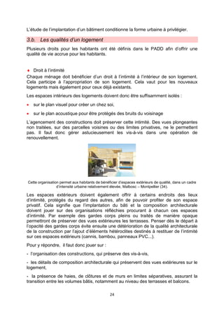 24
L’étude de l’implantation d’un bâtiment conditionne la forme urbaine à privilégier.
3.b. Les qualités d’un logement
Plusieurs droits pour les habitants ont été définis dans le PADD afin d’offrir une
qualité de vie accrue pour les habitants.
♦ Droit à l’intimité
Chaque ménage doit bénéficier d’un droit à l’intimité à l’intérieur de son logement.
Cela participe à l’appropriation de son logement. Cela vaut pour les nouveaux
logements mais également pour ceux déjà existants.
Les espaces intérieurs des logements doivent donc être suffisamment isolés :
• sur le plan visuel pour créer un chez soi,
• sur le plan acoustique pour être protégés des bruits du voisinage
L’agencement des constructions doit préserver cette intimité. Des vues plongeantes
non traitées, sur des parcelles voisines ou des limites privatives, ne le permettent
pas. Il faut donc gérer astucieusement les vis-à-vis dans une opération de
renouvellement.
Cette organisation permet aux habitants de bénéficier d’espaces extérieurs de qualité, dans un cadre
d’intensité urbaine relativement élevée, Malbosc – Montpellier (34).
Les espaces extérieurs doivent également offrir à certains endroits des lieux
d’intimité, protégés du regard des autres, afin de pouvoir profiter de son espace
privatif. Cela signifie que l’implantation du bâti et la composition architecturale
doivent jouer sur des organisations réfléchies procurant à chacun ces espaces
d’intimité. Par exemple des gardes corps pleins ou traités de manière opaque
permettront de préserver des vues extérieures les terrasses. Penser dès le départ à
l’opacité des gardes corps évite ensuite une détérioration de la qualité architecturale
de la construction par l’ajout d’éléments hétéroclites destinés à restituer de l’intimité
sur ces espaces extérieurs (cannis, bambou, panneaux PVC...).
Pour y répondre, il faut donc jouer sur :
- l’organisation des constructions, qui préserve des vis-à-vis,
- les détails de composition architecturale qui préservent des vues extérieures sur le
logement,
- la présence de haies, de clôtures et de murs en limites séparatives, assurant la
transition entre les volumes bâtis, notamment au niveau des terrasses et balcons.
 