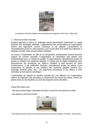 25
Les espaces d’intimité protégés sont essentiels dans le logement, Parc Ilonia - Stains (93).
♦ Droit à la lumière naturelle
Chaque logement a droit à un éclairage naturel garantissant notamment un usage
optimisé des éclairages artificiels. L’agencement des constructions et l’organisation
interne des logements doivent contribuer à cet objectif. L'éclairement et
l'ensoleillement jouent un rôle important, pour le bien-être et la santé des habitants. Il
participe à limiter notre consommation d’énergie.
Là encore, l’implantation du bâti et sa composition architecturale doivent favoriser
l’apport de lumière naturelle. L’organisation et l’orientation des pièces sont
fondamentales pour un habitat de qualité. Il s’agit d’éclairer naturellement toutes les
pièces en utilisant des systèmes adaptés. Il n’existe pas de règles prédéfinies pour
dimensionner les ouvertures car celles-ci résultent le plus souvent de choix
architecturaux. Il est préférable d’éclairer naturellement toutes les pièces d’une
construction en utilisant, le cas échéant, des systèmes adaptés (second jour,
éclairage zénithal, patio, etc.). Les logements traversants et les pièces à vivre
orientées au Sud seront à privilégier.
L’optimisation de l’apport en lumière naturelle par une réflexion sur l’organisation
interne du logement doit permettre un éclairement de toutes les pièces, même les
pièces d'eau ou les escaliers qui sont des espaces moins sensibles.
Il peut être obtenu par :
- des baies assez larges, disposées de façon à suivre le mouvement du soleil,
- des patios ou puits de lumière.
Des logements bien orientés et traversants favorisent la lumière naturelle, La Poterie – Rennes (35).
 