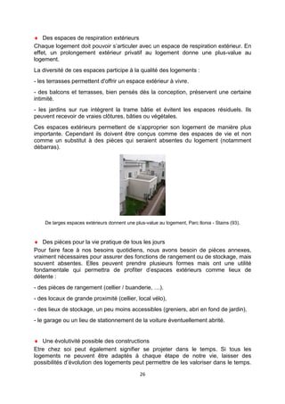 26
♦ Des espaces de respiration extérieurs
Chaque logement doit pouvoir s’articuler avec un espace de respiration extérieur. En
effet, un prolongement extérieur privatif au logement donne une plus-value au
logement.
La diversité de ces espaces participe à la qualité des logements :
- les terrasses permettent d'offrir un espace extérieur à vivre.
- des balcons et terrasses, bien pensés dès la conception, préservent une certaine
intimité.
- les jardins sur rue intègrent la trame bâtie et évitent les espaces résiduels. Ils
peuvent recevoir de vraies clôtures, bâties ou végétales.
Ces espaces extérieurs permettent de s’approprier son logement de manière plus
importante. Cependant ils doivent être conçus comme des espaces de vie et non
comme un substitut à des pièces qui seraient absentes du logement (notamment
débarras).
De larges espaces extérieurs donnent une plus-value au logement, Parc Ilonia - Stains (93).
♦ Des pièces pour la vie pratique de tous les jours
Pour faire face à nos besoins quotidiens, nous avons besoin de pièces annexes,
vraiment nécessaires pour assurer des fonctions de rangement ou de stockage, mais
souvent absentes. Elles peuvent prendre plusieurs formes mais ont une utilité
fondamentale qui permettra de profiter d’espaces extérieurs comme lieux de
détente :
- des pièces de rangement (cellier / buanderie, …).
- des locaux de grande proximité (cellier, local vélo),
- des lieux de stockage, un peu moins accessibles (greniers, abri en fond de jardin),
- le garage ou un lieu de stationnement de la voiture éventuellement abrité.
♦ Une évolutivité possible des constructions
Etre chez soi peut également signifier se projeter dans le temps. Si tous les
logements ne peuvent être adaptés à chaque étape de notre vie, laisser des
possibilités d’évolution des logements peut permettre de les valoriser dans le temps.
 