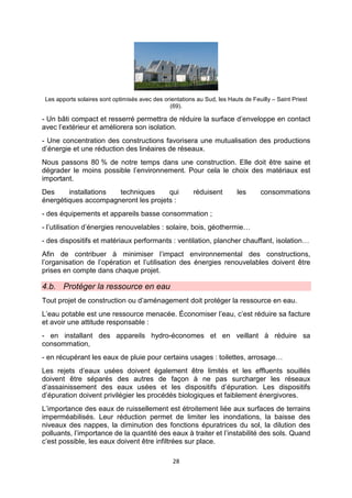 28
Les apports solaires sont optimisés avec des orientations au Sud, les Hauts de Feuilly – Saint Priest
(69).
- Un bâti compact et resserré permettra de réduire la surface d’enveloppe en contact
avec l’extérieur et améliorera son isolation.
- Une concentration des constructions favorisera une mutualisation des productions
d’énergie et une réduction des linéaires de réseaux.
Nous passons 80 % de notre temps dans une construction. Elle doit être saine et
dégrader le moins possible l’environnement. Pour cela le choix des matériaux est
important.
Des installations techniques qui réduisent les consommations
énergétiques accompagneront les projets :
- des équipements et appareils basse consommation ;
- l’utilisation d’énergies renouvelables : solaire, bois, géothermie…
- des dispositifs et matériaux performants : ventilation, plancher chauffant, isolation…
Afin de contribuer à minimiser l’impact environnemental des constructions,
l’organisation de l’opération et l’utilisation des énergies renouvelables doivent être
prises en compte dans chaque projet.
4.b. Protéger la ressource en eau
Tout projet de construction ou d’aménagement doit protéger la ressource en eau.
L’eau potable est une ressource menacée. Économiser l’eau, c’est réduire sa facture
et avoir une attitude responsable :
- en installant des appareils hydro-économes et en veillant à réduire sa
consommation,
- en récupérant les eaux de pluie pour certains usages : toilettes, arrosage…
Les rejets d’eaux usées doivent également être limités et les effluents souillés
doivent être séparés des autres de façon à ne pas surcharger les réseaux
d’assainissement des eaux usées et les dispositifs d’épuration. Les dispositifs
d’épuration doivent privilégier les procédés biologiques et faiblement énergivores.
L’importance des eaux de ruissellement est étroitement liée aux surfaces de terrains
imperméabilisés. Leur réduction permet de limiter les inondations, la baisse des
niveaux des nappes, la diminution des fonctions épuratrices du sol, la dilution des
polluants, l’importance de la quantité des eaux à traiter et l’instabilité des sols. Quand
c’est possible, les eaux doivent être infiltrées sur place.
 