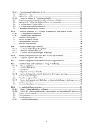 3
III.A.1. Les principes d’implantation du bâti ............................................................................... 30
1.a. Implantations à éviter......................................................................................................................... 30
1.b. Implantations à préférer ..................................................................................................................... 30
III.A.2. Approche pratique de l’implantation du bâti................................................................... 31
2.a. Dimensions et caractéristiques des parcelles en logement individuel................................................ 31
2.b. Implantation de l’habitat individuel sur différents types de parcelles................................................ 32
2.c. Le recul par rapport à l’espace public................................................................................................ 35
2.d. Le recul par rapport au limites séparatives......................................................................................... 36
2.e. L’articulation des constructions entre elles........................................................................................ 36
III.B. Construire en cœur d’îlot : exemple de reconquête d’un quartier urbain................. 37
III.B.1. Le programme de l’opération .......................................................................................... 37
III.B.2. Les principes d’aménagement ......................................................................................... 37
2.a. Conserver la forme urbaine................................................................................................................ 37
2.b. Articuler un réseau de venelles .......................................................................................................... 37
2.c. Continuer plutôt que reproduire......................................................................................................... 38
2.d. Mutualiser le stationnement............................................................................................................... 38
III.C. Construire en tissu pavillonnaire.............................................................................. 38
III.C.1. La mixité des typologies de logement ............................................................................. 38
III.C.2. Mailler et hiérarchiser les rues......................................................................................... 39
III.C.3. S’inscrire dans les grandes lignes du paysage ................................................................. 39
III.D. Insérer des logements collectifs dans un tissu pavillonnaire.................................... 39
III.D.1. Respecter le gabarit et les détails..................................................................................... 39
III.E. Insérer des logements individuels dans un tissu pavillonnaire ................................ 41
III.F. Construire dans un tissu ancien de bourg ou faubourg ............................................ 42
III.F.1. Principes généraux........................................................................................................... 42
1.a. La prise en compte du site.................................................................................................................. 42
1.b. L’implantation.................................................................................................................................... 42
1.c. S’adapter à la diversité des demandes................................................................................................ 43
III.F.2. Insérer des logements collectifs dans un tissu de bourg ou faubourg.............................. 43
2.a. Proposer une densité adaptée ............................................................................................................. 43
2.b. Diversifier les espaces publics ........................................................................................................... 44
III.F.3. Insérer des logements individuels dans un tissu urbain de bourg ou faubourg ............... 45
3.a. Les espaces d’intimités ...................................................................................................................... 45
3.b. Une continuité en façade et en plan masse......................................................................................... 45
III.G. Les qualités de la construction ................................................................................. 46
III.G.1. Rendre l’habitat adaptable et modulable ......................................................................... 46
III.G.2. Prévoir des volumes supplémentaires pour répondre aux besoins évolutifs des foyers .. 46
2.a. L’espace consacré au garage.............................................................................................................. 46
2.b. Une pièce en plus............................................................................................................................... 46
2.c. Un studio autonome ........................................................................................................................... 46
III.G.3. L’extension du logement ................................................................................................. 46
 