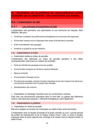 30
III. Illustration de la politique de renouvellement urbain
souhaitée par la collectivité : des contraintes aux limites.
III.A. L’implantation du bâti
III.A.1. Les principes d’implantation du bâti
L’implantation doit permettre une optimisation et une économie de l’espace. Bien
réfléchie, elle peut :
• Contribuer à améliorer les performances énergétiques et lumineuses des logements.
• Economiser l’espace tout en dispensant des zones d’intimité dans la parcelle.
• Eviter la banalisation des paysages.
• Améliorer la qualité de vie des habitants.
1.a. Implantations à éviter
♦ Implantation isolée en milieu de parcelle.
L’implantation des bâtiments en milieu de parcelle (pavillon) a des effets
contreproductifs notamment en matière de durabilité :
• Perte de l’identité des paysages et de ses qualités,
• Consommation d’espace et nombreux espaces délaissés,
• Manque d’intimité,
• Consommation d’énergie accrue,
• Prix élevé des parcelles, pression foncière importante et prix des maisons trop élevé pour
une première acquisition pour la plupart des ménages,
• Standardisation des maisons.
♦ Implantation en décalage important avec les constructions voisines.
Cela crée une discontinuité importante dans le front bâti. Le gabarit des bâtiments
voisins n’est alors pas respecté. L’efficacité énergétique y perd également.
1.b. Implantations à préférer
♦ Implantation en limite de parcelle
Elle est à adapter en fonction de l’orientation au soleil et des vents dominants.
L’implantation avec la façade principale et le jardin orientés au sud / sud-est permet
de profiter de l’éclairement et de la chaleur solaire l’hiver. L’été, un arbre à feuilles
caduques dans le jardin apporte son ombrage à la maison tout en laissant rentrer le
soleil d’hiver.
 