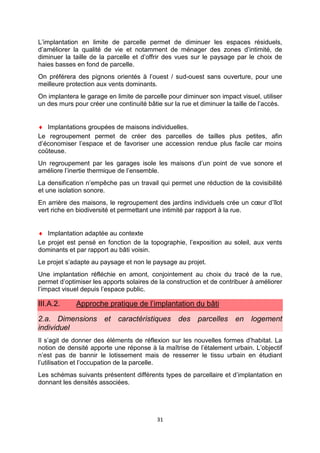 31
L’implantation en limite de parcelle permet de diminuer les espaces résiduels,
d’améliorer la qualité de vie et notamment de ménager des zones d’intimité, de
diminuer la taille de la parcelle et d’offrir des vues sur le paysage par le choix de
haies basses en fond de parcelle.
On préférera des pignons orientés à l’ouest / sud-ouest sans ouverture, pour une
meilleure protection aux vents dominants.
On implantera le garage en limite de parcelle pour diminuer son impact visuel, utiliser
un des murs pour créer une continuité bâtie sur la rue et diminuer la taille de l’accès.
♦ Implantations groupées de maisons individuelles.
Le regroupement permet de créer des parcelles de tailles plus petites, afin
d’économiser l’espace et de favoriser une accession rendue plus facile car moins
coûteuse.
Un regroupement par les garages isole les maisons d’un point de vue sonore et
améliore l’inertie thermique de l’ensemble.
La densification n’empêche pas un travail qui permet une réduction de la covisibilité
et une isolation sonore.
En arrière des maisons, le regroupement des jardins individuels crée un cœur d’îlot
vert riche en biodiversité et permettant une intimité par rapport à la rue.
♦ Implantation adaptée au contexte
Le projet est pensé en fonction de la topographie, l’exposition au soleil, aux vents
dominants et par rapport au bâti voisin.
Le projet s’adapte au paysage et non le paysage au projet.
Une implantation réfléchie en amont, conjointement au choix du tracé de la rue,
permet d’optimiser les apports solaires de la construction et de contribuer à améliorer
l’impact visuel depuis l’espace public.
III.A.2. Approche pratique de l’implantation du bâti
2.a. Dimensions et caractéristiques des parcelles en logement
individuel
Il s’agit de donner des éléments de réflexion sur les nouvelles formes d’habitat. La
notion de densité apporte une réponse à la maîtrise de l’étalement urbain. L’objectif
n’est pas de bannir le lotissement mais de resserrer le tissu urbain en étudiant
l’utilisation et l’occupation de la parcelle.
Les schémas suivants présentent différents types de parcellaire et d’implantation en
donnant les densités associées.
 