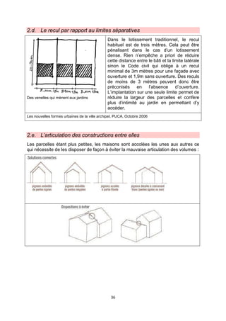 36
2.d. Le recul par rapport au limites séparatives
Des venelles qui mènent aux jardins
Dans le lotissement traditionnel, le recul
habituel est de trois mètres. Cela peut être
pénalisant dans le cas d’un lotissement
dense. Rien n’empêche a priori de réduire
cette distance entre le bâti et la limite latérale
sinon le Code civil qui oblige à un recul
minimal de 3m mètres pour une façade avec
ouverture et 1,9m sans ouverture. Des reculs
de moins de 3 mètres peuvent donc être
préconisés en l’absence d’ouverture.
L’implantation sur une seule limite permet de
réduire la largeur des parcelles et confère
plus d’intimité au jardin en permettant d’y
accéder.
Les nouvelles formes urbaines de la ville archipel, PUCA, Octobre 2006
2.e. L’articulation des constructions entre elles
Les parcelles étant plus petites, les maisons sont accolées les unes aux autres ce
qui nécessite de les disposer de façon à éviter la mauvaise articulation des volumes :
 