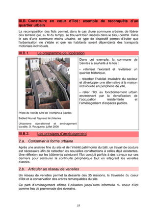 37
III.B. Construire en cœur d’îlot : exemple de reconquête d’un
quartier urbain
La recomposition des îlots permet, dans le cas d’une commune urbaine, de libérer
des terrains qui, au fil du temps, se trouvent bien insérés dans le tissu central. Dans
le cas d’une commune moins urbaine, ce type de dispositif permet d’éviter que
l’urbanisation ne s’étale et que les habitants soient dépendants des transports
motorisés individuels.
III.B.1. Le programme de l’opération
Photo de l’îlot de l’Arc de Triomphe à Saintes
Babled Nouvet Reynaud Architectes
Urbanisme opérationnel et aménagement
durable, O. Rouquette, juillet 2008
Dans cet exemple, la commune de
Saintes a souhaité à la fois :
- valoriser l’existant et revitaliser un
quartier historique,
- résorber l’habitat insalubre du secteur
et développer une alternative à la maison
individuelle en périphérie de ville,
- relier l’îlot au fonctionnement urbain
environnant par la densification de
l’occupation résidentielle et
l’aménagement d’espaces publics.
III.B.2. Les principes d’aménagement
2.a. Conserver la forme urbaine
Après une analyse fine du site et de l’intérêt patrimonial du bâti, un travail de couture
est nécessaire afin de rattacher les nouvelles constructions à celles déjà existantes.
Une réflexion sur les bâtiments ceinturant l’îlot conduit parfois à des travaux sur ces
derniers pour restaurer la continuité périphérique tout en intégrant les venelles
d’accès.
2.b. Articuler un réseau de venelles
Un réseau de venelles permet la desserte des 35 maisons, la traversée du coeur
d’îlot et la conservation des arbres remarquables du site.
Ce parti d’aménagement affirme l’utilisation jusqu’alors informelle du coeur d’îlot
comme lieu de promenade des riverains.
 