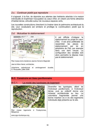 38
2.c. Continuer plutôt que reproduire
Il s’agissait, à la fois, de répondre aux attentes des habitants attachés à la maison
individuelle et d’optimiser l’occupation du coeur d’îlot, en créant une forme attractive
d’habitat dense, articulée autour de nouveaux espaces verts.
Les nouvelles constructions cherchent à s’insérer dans le patrimoine architectural du
site. Leur vocabulaire est similaire et privilégie la «continuation» plutôt que la
reproduction.
2.d. Mutualiser le stationnement
Plan masse de la résidence Jeanne Hornet à Bagnolet
Jean et Aline Harari, architectes.
Urbanisme opérationnel et aménagement durable,
O. Rouquette, juillet 2008.
Il est difficile d’intégrer le
stationnement au projet en cœur
d’îlot. Il est ainsi préférable de
rassembler les places de
stationnement par lot en
périphérie de l’îlot, par exemple
dans une dent creuse. La
configuration des venelles doit
alors permettre la dépose mais
pas le stationnement
III.C. Construire en tissu pavillonnaire
III.C.1. La mixité des typologies de logement
Plan masse logements à Foulayronnes,
Métaphore
www.agur-dunkerque.org
Diversifier les typologies, allant de
l’individuel pavillonnaire, à l’individuel
dense, puis au collectif donne une
richesse architecturale au lieu. La
volumétrie fragmentée permet une
bonne insertion vis à vis des logements
individuels déjà présents sur le site.
 