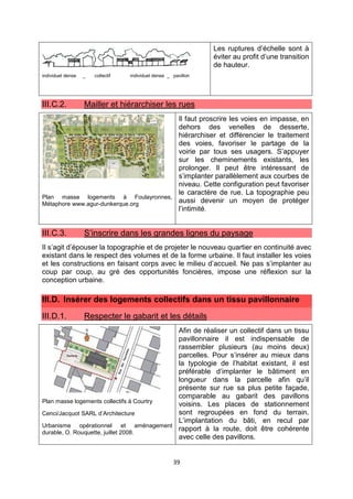39
individuel dense _ collectif individuel dense _ pavillon
Les ruptures d’échelle sont à
éviter au profit d’une transition
de hauteur.
III.C.2. Mailler et hiérarchiser les rues
Plan masse logements à Foulayronnes,
Métaphore www.agur-dunkerque.org
Il faut proscrire les voies en impasse, en
dehors des venelles de desserte,
hiérarchiser et différencier le traitement
des voies, favoriser le partage de la
voirie par tous ses usagers. S’appuyer
sur les cheminements existants, les
prolonger. Il peut être intéressant de
s’implanter parallèlement aux courbes de
niveau. Cette configuration peut favoriser
le caractère de rue. La topographie peu
aussi devenir un moyen de protéger
l’intimité.
III.C.3. S’inscrire dans les grandes lignes du paysage
Il s’agit d’épouser la topographie et de projeter le nouveau quartier en continuité avec
existant dans le respect des volumes et de la forme urbaine. Il faut installer les voies
et les constructions en faisant corps avec le milieu d’accueil. Ne pas s’implanter au
coup par coup, au gré des opportunités foncières, impose une réflexion sur la
conception urbaine.
III.D. Insérer des logements collectifs dans un tissu pavillonnaire
III.D.1. Respecter le gabarit et les détails
Plan masse logements collectifs à Courtry
Cenci/Jacquot SARL d’Architecture
Urbanisme opérationnel et aménagement
durable, O. Rouquette, juillet 2008.
Afin de réaliser un collectif dans un tissu
pavillonnaire il est indispensable de
rassembler plusieurs (au moins deux)
parcelles. Pour s’insérer au mieux dans
la typologie de l’habitat existant, il est
préférable d’implanter le bâtiment en
longueur dans la parcelle afin qu’il
présente sur rue sa plus petite façade,
comparable au gabarit des pavillons
voisins. Les places de stationnement
sont regroupées en fond du terrain.
L’implantation du bâti, en recul par
rapport à la route, doit être cohérente
avec celle des pavillons.
 