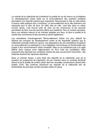 4
La volonté de la collectivité est d’améliorer la qualité de vie de chacun en privilégiant
un développement urbain basé sur le renouvellement des quartiers existants
permettant une intensité urbaine plus importante. Recomposer la ville sur elle-même
à travers cette politique doit y contribuer. Le renouvellement de la ville redevient une
nécessité pour le bien de tous. En effet, être en ville, c’est être dans un milieu
humain dense, c’est trouver près de chez soi les commerces et les services
permettant de faire vivre les services offerts aux habitants. Plus ce nombre est élevé,
dans une certaine mesure et de manière adaptée aux lieux, et plus la qualité et la
variété des commerces et des services le seront également.
Les orientations d’aménagement Renouvellement Urbain ont pour objectif de
décliner les principes de développement urbain et les dispositifs spatiaux que la
collectivité souhaite mettre en œuvre. Les dispositions de ces orientations encadrent
ce renouvellement et participent à une intégration harmonieuse et fonctionnelle des
projets à leur environnement urbain immédiat. Elles ne se substituent pas à la règle
définie dans chaque zone réglementaire du PLU mais les complètent. Elles
proposent des réponses aux contextes urbains les plus couramment rencontrés : des
schémas illustrent les réponses attendues
Dans un premier temps, il sera traité des objectifs de la collectivité, puis de la
question du programme de l’opération, de son insertion dans un contexte territorial
donné et de la qualité de confort urbain dont les nouvelles constructions doivent être
dotées. Enfin, des schémas illustreront les objectifs de la collectivité afin de
territorialiser les principes qu’elle souhaite mettre en place.
 