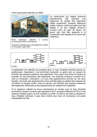 40
Il faut aussi porter attention au détail
Photo logements collectifs à Courtry,
Cenci/Jacquot SARL d’Architecture
Urbanisme opérationnel et aménagement durable,
O. Rouquette, juillet 2008.
La construction qui intègre plusieurs
appartements doit répondre aux
exigences de qualité des logements
citées auparavant. Espaces extérieurs
traités, balcons, jardins privatifs sont des
détails à ne pas négliger lorsqu’on
s’insère dans ce type de tissus. Un
grand soin doit être appporté à la
composition des façades et au choix des
matériaux.
A éviter
A
préférer…
L’implantation de collectifs est possible dans un tissu d’habitat individuel dense ou
pavillonnaire. Cependant, il est primordial d’accorder un grand soin au respect de
l’intimité des espaces extérieurs des logements. Pour cela il faut limiter la hauteur et
travailler sur les orientations des logements. Les schémas ci-dessus montrent d’un
coté un immeuble « traversant » ou avec des appartements donnant sur les deux
façades, de l’autre des appartements mono-orientés grâce au déport des espaces de
circulation en façade arrière. Dans le dernier cas l’intimité des espaces extérieurs
des logements individuels et des appartements du collectif sont respectés.
Si le logement collectif se trouve directement en contact avec le tissu d’habitat
individuel la hauteur ne devra pas dépasser le R+2, exceptionnellement le R+3 si ces
hauteurs existent autour et si le contexte s’y prête. Si celui-ci est isolé ou éloigné du
tissu d’habitat individuel, il peut alors monter plus haut s’il recompose une partie
substantielle de l’îlot.
 