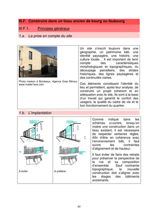 42
III.F. Construire dans un tissu ancien de bourg ou faubourg
III.F.1. Principes généraux
1.a. La prise en compte du site
Photo maison à Bordeaux, Agence Gras Miroux
www.matier1ere.com
Un site s’inscrit toujours dans une
géographie, un patrimoine bâti, une
identité paysagère, une histoire, une
culture locale… Il est important de tenir
compte des caractéristiques
morphologiques et topographiques, du
découpage parcellaire, des strates
historiques, des lignes paysagères et
des continuités viaires.
Ces éléments constituent l’identité du
lieu et permettent, après leur analyse, de
construire un projet cohérent et en
adéquation avec le site. Ils sont à la base
d’un travail qui garantit le confort des
usagers, la qualité du cadre de vie et le
bon fonctionnement du quartier.
1.b. L’implantation
A éviter A préférer
Comme indiqué dans les
schémas ci-contre, lorsqu’on
insère une construction dans un
tissu existant, il est nécessaire
de respecter certaines règles.
Afin d’être en cohérence avec
l’environnement bâti, il faut
suivre les contraintes
d’alignement et de hauteur.
Il faut éviter de faire des retraits
pour préserver la perspective de
la rue et sa composition
d’ensemble. Sauf contrainte
topographique, la nouvelle
construction doit s’aligner avec
les étages des bâtiments
avoisinants.
 