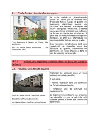 43
1.c. S’adapter à la diversité des demandes
Photo logements à Servon sur Vilaine, JAM
architecture
Pour un habitat dense individualisé, L. Der
Madirossian, 2009.
La mixité sociale et générationnelle
passe en partie par la diversité des
typologies bâties. Elargir la palette de
logements disponibles permet de
répondre aux besoins spécifiques de
toutes catégories d’habitants. L’habitat
dense permet de proposer une multitude
de formes architecturales et urbaines. Il
peut être un moteur de rééquilibrage des
territoires et offrir des alternatives de
parcours résidentiels au sein de la ville.
Ces nouvelles constructions sont une
opportunité de diversifier aussi les
fonctions du quartier, introduction de
commerce en rez-de-chaussée dans le
cas de collectifs par exemple.
III.F.2. Insérer des logements collectifs dans un tissu de bourg ou
faubourg
2.a. Proposer une densité adaptée
Photo de l’îlot de l’Arc de Triomphe à Saintes
Babled Nouvet Reynaud Architectes
http://webarchigram.free.fr/archiphotos/saintes
Prolonger ou s’intégrer dans un tissu
existant permet de densifier.
Il faut alors :
- inscrire l’opération dans une continuité
de l’urbanisation existante.
- l’implanter afin de diminuer les
déplacements.
Le logement intermédiaire, qui présente
des densités proches de celui du petit
collectif, permet d’attirer des familles en
centre ville.
 
