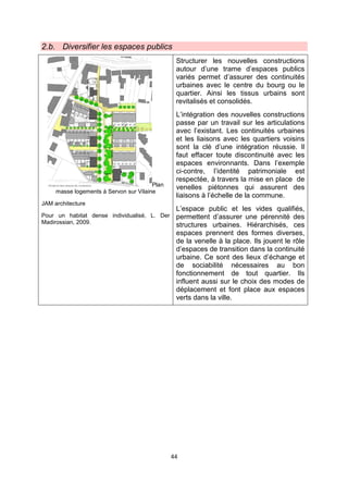 44
2.b. Diversifier les espaces publics
Plan
masse logements à Servon sur Vilaine
JAM architecture
Pour un habitat dense individualisé, L. Der
Madirossian, 2009.
Structurer les nouvelles constructions
autour d’une trame d’espaces publics
variés permet d’assurer des continuités
urbaines avec le centre du bourg ou le
quartier. Ainsi les tissus urbains sont
revitalisés et consolidés.
L’intégration des nouvelles constructions
passe par un travail sur les articulations
avec l’existant. Les continuités urbaines
et les liaisons avec les quartiers voisins
sont la clé d’une intégration réussie. Il
faut effacer toute discontinuité avec les
espaces environnants. Dans l’exemple
ci-contre, l’identité patrimoniale est
respectée, à travers la mise en place de
venelles piétonnes qui assurent des
liaisons à l’échelle de la commune.
L’espace public et les vides qualifiés,
permettent d’assurer une pérennité des
structures urbaines. Hiérarchisés, ces
espaces prennent des formes diverses,
de la venelle à la place. Ils jouent le rôle
d’espaces de transition dans la continuité
urbaine. Ce sont des lieux d’échange et
de sociabilité nécessaires au bon
fonctionnement de tout quartier. Ils
influent aussi sur le choix des modes de
déplacement et font place aux espaces
verts dans la ville.
 