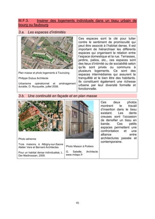 45
III.F.3. Insérer des logements individuels dans un tissu urbain de
bourg ou faubourg
3.a. Les espaces d’intimités
Plan masse et photo logements à Tourcoing
Philippe Dubus Architecte
Urbanisme opérationnel et aménagement
durable, O. Rouquette, juillet 2008.
Ces espaces sont la clé pour lutter
contre le sentiment de promiscuité qui
peut être associé à l’habitat dense. Il est
important de hiérarchiser les différents
espaces qui organisent la relation entre
l’espace domestique et la rue. Terrasses,
jardins, patios, etc., ces espaces sont
des lieux d’intimité ou de sociabilité selon
qu’ils sont privés ou communs à
plusieurs logements. Ce sont des
espaces intermédiaires qui assurent la
tranquillité et le bien être des habitants.
Ils constituent également une richesse
urbaine par leur diversité formelle et
fonctionnelle.
3.b. Une continuité en façade et en plan masse
Photo aérienne
Trois maisons à Albigny-sur-Saone
Atelier Vera et Bernard Architectes
Pour un habitat dense individualisé, L.
Der Madirossian, 2009.
Photo Maison à Poitiers
G. Sabelle, Architecte
www.mdapc.fr
Ces deux photos
montrent le travail
d’insertion dans le tissu
existant. Les dents
creuses sont l’occasion
de densifier un tissu en
bande. Ces petits
espaces permettent une
confrontation et une
alliance entre
architectures passée et
contemporaine.
 