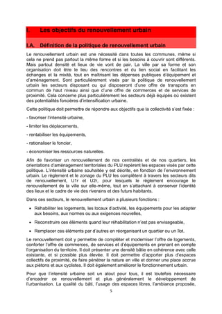 5
I. Les objectifs du renouvellement urbain
I.A. Définition de la politique de renouvellement urbain
Le renouvellement urbain est une nécessité dans toutes les communes, même si
cela ne prend pas partout la même forme et si les besoins à couvrir sont différents.
Mais partout densité et lieux de vie vont de pair. La ville par sa forme et son
organisation doit être le lieu des rencontres et du lien social en facilitant les
échanges et la mixité, tout en maîtrisant les dépenses publiques d’équipement et
d’aménagement. Sont particulièrement visés par la politique de renouvellement
urbain les secteurs disposant ou qui disposeront d’une offre de transports en
commun de haut niveau ainsi que d’une offre de commerces et de services de
proximité. Cela concerne plus particulièrement les secteurs déjà équipés où existent
des potentialités foncières d’intensification urbaine.
Cette politique doit permettre de répondre aux objectifs que la collectivité s’est fixée :
- favoriser l’intensité urbaine,
- limiter les déplacements,
- rentabiliser les équipements,
- rationaliser le foncier,
- économiser les ressources naturelles.
Afin de favoriser un renouvellement de nos centralités et de nos quartiers, les
orientations d’aménagement territoriales du PLU repèrent les espaces visés par cette
politique. L’intensité urbaine souhaitée y est décrite, en fonction de l’environnement
urbain. Le règlement et le zonage du PLU les complètent à travers les secteurs dits
de renouvellement, U1r et U2r, pour lesquels le règlement encourage le
renouvellement de la ville sur elle-même, tout en s’attachant à conserver l’identité
des lieux et le cadre de vie des riverains et des futurs habitants.
Dans ces secteurs, le renouvellement urbain a plusieurs fonctions :
• Réhabiliter les logements, les locaux d’activité, les équipements pour les adapter
aux besoins, aux normes ou aux exigences nouvelles,
• Reconstruire ces éléments quand leur réhabilitation n’est pas envisageable,
• Remplacer ces éléments par d’autres en réorganisant un quartier ou un îlot.
Le renouvellement doit y permettre de compléter et moderniser l’offre de logements,
conforter l’offre de commerces, de services et d’équipements en prenant en compte
l’organisation du territoire. Il doit présenter une densité bâtie en cohérence avec celle
existante, et si possible plus élevée. Il doit permettre d’apporter plus d’espaces
collectifs de proximité, de faire pénétrer la nature en ville et donner une place accrue
aux piétons et aux cyclistes. Il doit également améliorer le fonctionnement urbain.
Pour que l’intensité urbaine soit un atout pour tous, il est toutefois nécessaire
d’encadrer ce renouvellement et plus généralement le développement de
l’urbanisation. La qualité du bâti, l’usage des espaces libres, l’ambiance proposée,
 