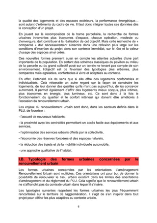 6
la qualité des logements et des espaces extérieurs, la performance énergétique…
sont autant d’éléments du cadre de vie. Il faut donc intégrer toutes ces données dès
la conception d’un projet.
En jouant sur la recomposition de la trame parcellaire, la recherche de formes
urbaines innovantes plus économes d’espace, chaque opération, modeste ou
d’envergure, doit contribuer à la réalisation de cet objectif. Mais cette recherche de «
compacité » doit nécessairement s’inscrire dans une réflexion plus large sur les
conditions d’insertion du projet dans son contexte immédiat, sur le rôle et la valeur
d’usage des espaces ainsi créés.
Ces nouvelles formes prennent aussi en compte les attentes actuelles d’une part
importante de la population. En sortant des schémas classiques du pavillon au milieu
de la parcelle ou du grand collectif posé sur un terrain ne tenant pas compte de son
environnement, l’objectif est de favoriser des typologies plus urbaines, plus
compactes mais agréables, confortables à vivre et adaptées au contexte.
En effet, l’intensité n’a de sens que si elle offre des logements confortables et
individualisés. Cela nécessite un autre regard sur la façon de construire les
logements, de leur donner des qualités qu’ils n’ont pas aujourd’hui, de les concevoir
autrement. Il permet également d’offrir des logements mieux conçus, plus intimes,
plus économes en énergie, plus lumineux, etc. Ce sont donc à la fois le
fonctionnement du quartier et le confort intérieur qui doivent être améliorés à
l’occasion du renouvellement urbain.
Les enjeux du renouvellement urbain sont donc, dans les secteurs définis dans le
PLU, de favoriser :
- l’accueil de nouveaux habitants,
- la proximité avec les centralités permettant un accès facile aux équipements et aux
services,
- l’optimisation des services urbains offerts par la collectivité,
- l’économie des réserves foncières et des espaces naturels,
- la réduction des trajets et de la mobilité individuelle automobile,
- une approche qualitative de l’habitat.
I.B. Typologie des formes urbaines concernées par le
renouvellement urbain
Les formes urbaines concernées par les orientations d’aménagement
Renouvellement Urbain sont multiples. Ces orientations ont pour but de donner la
possibilité de renouveler le tissu urbain existant dans les limites des orientations
d’aménagement et du règlement du PLU. Cela signifie que le renouvellement urbain
ne s’affranchit pas du contexte urbain dans lequel il s’insère.
Les typologies suivantes rappellent les formes urbaines les plus fréquemment
rencontrées sur le territoire de l’agglomération. Il s’agit de s’en inspirer dans tout
projet pour définir les plus adaptées au contexte urbain.
 